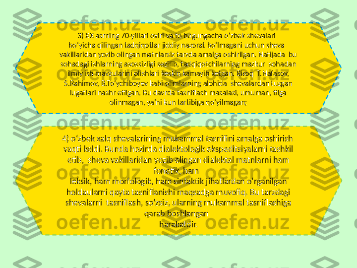 4) o‘zbek xalq shevalarining mukammal tasnifini amalga oshirish  
vaqti keldi. Bunda hozirda dialektologik ekspeditsiyalarni tashkil 
etib,  sheva vakillaridan yozib olingan dialektal matnlarni ham 
fonetik, ham  
leksik, ham morfologik, ham sintaktik jihatlardan o‘rganilgan 
holdaularni qayta tasniflanishi maqsadga muvofiq. Bu tarzdagi 
shevalarni  tasniflash, so‘zsiz, ularning mukammal tasniflashiga 
qarab boshlangan  
harakatdir.3) XX asrning 70-yillari oxiri va to bugungacha o‘zbek shevalari  
bo‘yicha qilingan tadqiqotlar jiddiy nazorat bo‘lmagani uchun sheva  
vakillaridan yozib olingan matnlarsiz tarzda amalga oshirilgan. Natijada  bu 
sohadagi ishlarning asossizligi sezilib, tadqiqotchilarning mazkur  sohadan 
ilmiy ish mavzularini olishlari keskin kamayib ketgan. Biroq  T.Nafasov, 
S.Rahimov, B.To‘ychiboyev kabi olimlarning alohida  shevalardan tuzgan 
lugatlari nashr etilgan. Bu davrda tasniflash masalasi, umuman, tilga 
olinmagan, ya’ni kun tartibiga qoʻyilmagan; 