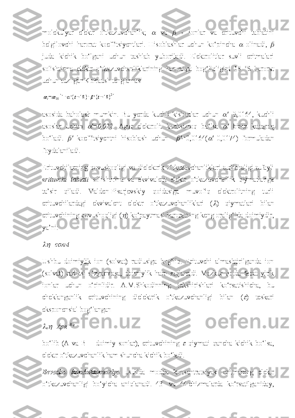 molekulyar   elektr   o‘tkazuvchanlik;     va  	   –   ionlar   va   erituvchi   tabiatini
belgilovchi   harorat   koeffitsiyentlari.   H isoblashlar   uchun   ko‘pincha  	
   olinadi,  	
juda   kichik   bo‘lgani   uchun   tashlab   yuboriladi.   Elektrolitlar   suvli   eritmalari
solishtirma   elektr   o‘tkazuvchanliklarining   haroratga   bog‘liqligini   18   o
S   harorat
uchun tuzilgan Kolraush tenglamasi 	
æt=æ18[1+α'(t−18	)+β'(t−18	)2]
 
asosida   baholash   mumkin.   Bu   yerda   kuchli   kislotalar   uchun  	
 ' = 0,0164 ,   kuchli
asoslar   uchun  	
 ' =0,022.   Agar   elektrolit   kuchsizroq   bo‘lsa  	 '   biroz   kattaroq
bo‘ladi.  	
 '   koeffitsiyentni   hisoblash   uchun    	 ' = 0,0164(	 ' – 0,0174)   formuladan
foydalaniladi. 
Erituvchilarning qovushoqligi  va dielektrik o‘tkazuvchanliklari turlichaligi tufayli
erituvchi   tabiati   solishtirma   va   ekvivalent   elektr   o‘tkazuvchanlik   qiymatlariga
ta’sir   qiladi.   Valden-Pisarjevskiy   qoidasiga   muvofiq   elektrolitning   turli
erituvchilardagi   ekvivalent   elektr   o‘tkazuvchanliklari   (	
 )   qiymatlari   bilan
erituvchining qovushoqligi (	
 ) ko‘paytmasi haroratning keng oralig‘ida doimiydir,
ya’ni: 	

=const
Ushbu   doimiylik   ion   (solvat)   radiusiga   bog‘liq.   Erituvchi   almashtirilganda   ion
(solvat)   radiusi   o‘zgarmasa,   doimiylik   ham   saqlanadi.   Mazkur   qoida   faqat   yirik
ionlar   uchun   o‘rinlidir.   A.M.Shkodinning   tekshirishlari   ko‘rsatishicha,   bu
cheklanganlik   erituvchining   dielektrik   o‘tkazuvchanligi   bilan   (	
 )   teskari
eksponensial bog‘langan 	

o	 =Aye – B/	
bo‘lib   (A   va   B   –   doimiy   sonlar),   erituvchining  	
   qiymati   qancha   kichik   bo‘lsa,
elektr o‘tkazuvchanlik ham shuncha kichik bo‘ladi. 
Bevosita   konduktometriya   usulida   modda   konsentratsiyasi   eritmaning   elektr
o‘tkazuvchanligi   bo‘yicha   aniqlanadi.   43-   va   44-chizmalarda   ko‘rsatilganiday, 