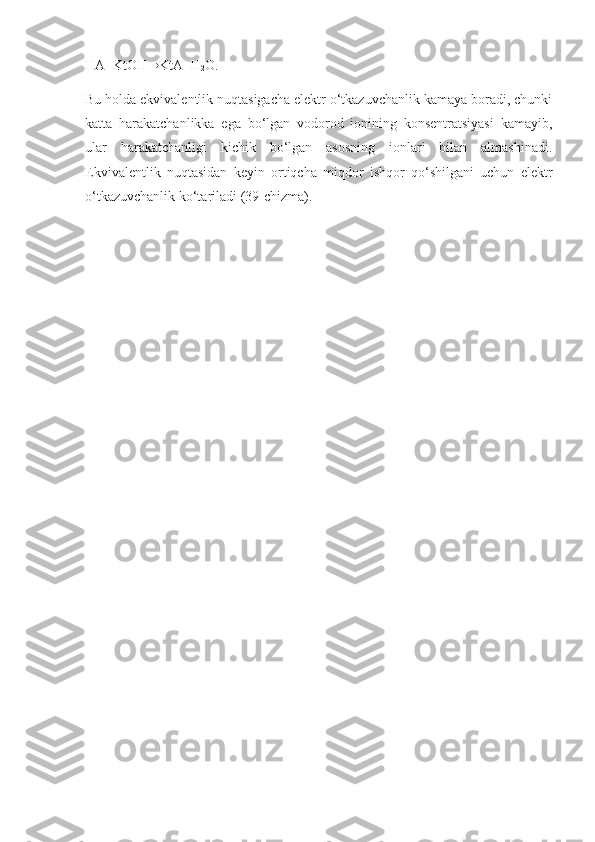 HA+KtOH  KtA+H
2 O.
Bu holda ekvivalentlik nuqtasigacha elektr o‘tkazuvchanlik kamaya boradi, chunki
katta   harakatchanlikka   ega   bo‘lgan   vodorod   ionining   konsentratsiyasi   kamayib,
ular   harakatchanligi   kichik   bo‘lgan   asosning   ionlari   bilan   almashinadi.
Ekvivalentlik   nuqtasidan   keyin   ortiqcha   miqdor   ishqor   qo‘shilgani   uchun   elektr
o‘tkazuvchanlik ko‘tariladi (39-chizma).  