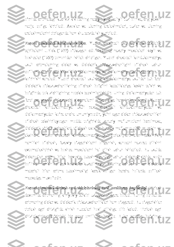 o‘rnida eritmadagi kuchsiz kislotaning natriyli yoki kaliyli tuzi olinsa, eng yaxshi
natija   qo‘lga   kiritiladi.   Asoslar   va   ularning   aralashmalari,   tuzlar   va   ularning
aralashmalarini titrlaganda ham shu tarzda ish yuritiladi.  
Yuqori   chastotali   konduktometriya .   Yuqori   chastotali   usul   bo‘yicha   dastlabki
tajribalarni   J.Blek   (1933)   o‘tkazgan   edi.   Usulning   nazariy   masalalari   Reyli   va
boshqalar   (1953)   tomonidan   ishlab   chiqilgan.   Yuqori   chastotali   konduktometriya
usuli   eritmalarning   elektr   va   dielektrik   o‘tkazuvchanligini   o‘lchash   uchun
qo‘llaniladi. Bu usul klassik konduktometriya va dielkometriya usullarining oraliq
ko‘rinishi sanaladi. Yuqori chastotali usulning konduktometriya usulidan tub farqi
dielektrik   o‘tkazuvchanlikning   o‘lchash   bo‘g‘ini   kattaliklariga   keskin   ta’siri   va
bo‘g‘inda   tok   zichligining   notekis   taqsimlanishidir.   Uning   dielkometriyadan   tub
farqi   esa   yaxshi   o‘tkazuvchi   sistemalarni   o‘rganishga   ham   imkon   beradi.   Yuqori
chastotali   konduktometriya   usuli   past   chastotali   konduktometriyadan   va
dielkometriyadan   ko‘ra   ancha   umumiyroqdir,   ya’ni   agar   elektr   o‘tkazuvchanlikni
o‘lchash   tekshirilayotgan   modda   to‘g‘risida   zaruriy   ma’lumotlarni   berolmasa,
dielektrik   o‘tkazuvchanlikni   o‘lchash   asosida   bunday   ma’lumot   olish   mumkin   va
aksincha.   Yuqori   chastotali   konduktometriya   usuli   titrlash,   eritmalarni   tekshirish,
namlikni   o‘lchash,   fazaviy   o‘zgarishlarni   o‘rganish,   sanoatni   nazorat   qilishni
avtomatlashtirish   va   boshqa   masalalarni   hal   qilish   uchun   ishlatiladi.   Bu   usulda
elektrodlar   eritma   bilan   bevosita   tutashmaganligi   uchun   elektrod   sirtida   sodir
bo‘lishi mumkin bo‘lgan hodisalar kuzatilmaydi. Shuning uchun ham uni elektrod
materiali   bilan   eritma   tutashmasligi   kerak   bo‘lgan   barcha   hollarda   qo‘llash
maqsadga muvofiqdir.
Yuqori chastotali titrlash egri chiziqlarining turli   omillarga bog‘liqligi .   Titrlash
davomida  eritmaning   kimyoviy   tarkibi   uzluksiz   o‘zgara   boradi.  Buning   oqibatida
eritmaning elektr va dielektrik o‘tkazuvchanliklari ham o‘zgaradi. Bu o‘zgarishlar
titrlash   egri   chizig‘ida   sinish   nuqtalari   hosil   qilishga   olib   keladi.   Titrlash   egri
chiziqlarining   ko‘rinishi   bir   qator   omillarga   bog‘liq.   Bular   qatoriga   bo‘g‘inga 