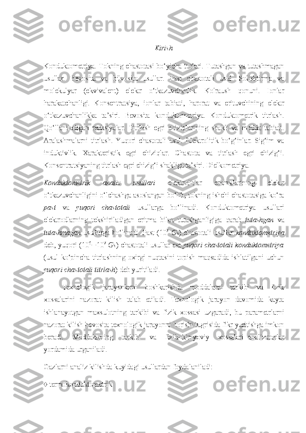 Kirish
Konduktometriya. Tokning chastotasi  bo‘yicha turlari. Tutashgan  va tutashmagan
usullar.   Bevosita   va   bilvosita   usullar.   Past   chastotali   usul.   Solishtirma   va
molekulyar   (ekvivalent)   elektr   o‘tkazuvchanlik.   Kolraush   qonuni.   Ionlar
harakatchanligi.   Konsentratsiya,   ionlar   tabiati,   harorat   va   erituvchining   elektr
o‘tkazuvchanlikka   ta’siri.   Bevosita   konduktometriya.   Konduktometrik   titrlash.
Qo‘llaniladigan   reaksiyalar.   Titrlash   egri   chiziqlarining   shakli   va   modda   tabiati.
Aralashmalarni   titrlash.   Yuqori   chastotali   usul.   Elektrolitik   bo‘g‘inlar.   Sig‘im   va
induktivlik.   Xarakteristik   egri   chiziqlar.   Chastota   va   titrlash   egri   chizig‘i.
Konsentratsiyaning titrlash egri chizig‘i shakliga ta’siri. Dielkometriya.
Konduktometrik   analiz   usullari   elektrolitlar   eritmalarining   elektr
o‘tkazuvchanligini o‘lchashga asoslangan bo‘lib, tokning ishchi chastotasiga ko‘ra
past   va   yuqori   chastotali   usullarga   bo‘linadi.   Konduktometriya   usullari
elektrodlarning   tekshiriladigan   eritma   bilan   tutashganligiga   qarab   tutashgan   va
tutashmagan   usullarga bo‘linadi. Past (10 3
  Gs ) chastotali  usullar   konduktometriya
deb, yuqori (10 6
 10 7
  Gs ) chastotali usullar esa   yuqori chastotali konduktometriya
(usul   ko‘pincha   titrlashning   oxirgi   nuqtasini   topish   maqsadida   ishlatilgani   uchun
yuqori chastotali titrlash ) deb yuritiladi. 
Texnologik     jarayonlarni     boshkarishda     moddalarni     tarkibi     va     fizik
xossalarini   nazorat   kilish   talab   etiladi.   Texnologik   jarayon   davomida   kayta
ishlanayotgan   maxsulotning   tarkibi   va   fizik   xossasi   uzgaradi,   bu   parametrlarni
nazorat kilish bevosita texnologik jarayonni borishi tugrisida fikr yuritishga imkon
beradi.     Moddalarning     tarkibi     va     fizik–kimyoviy     xossalari   analizatorlar
yordamida urganiladi. 
Gazlarni analiz kilishda kuyidagi usullardan foydalaniladi: 
♦ termokonduktometrik 