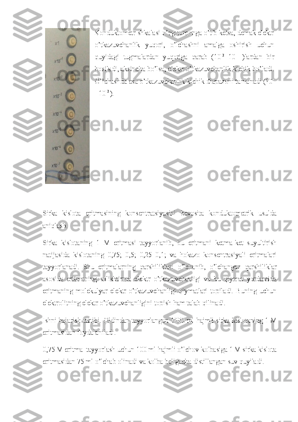 Konduktometr shkalasi o’ng tomonga o’tib ketsa, demak elektr
o’tkazuvchanlik   yuqori,   o’lchashni   amalga   oshirish   uchun
quyidagi   tugmalardan   yuqoriga   qarab   (10 -2
  10 -1  
)lardan   bir
bosiladi, aksincha bo’lsa, elektr o’tkazuvchanlik kichik bo’ladi.
O’lchashda esa o’tkazuvchanlik kichik diapazoni tanlanadi (10 -
1
 10 -2 
). 
Sirka   kislota   eritmasining   konsentratsiyasini   bevosita   konduktometrik   usulda
aniqlash.
Sirka   kislotaning   1   M   eritmasi   tayyorlanib,   bu   eritmani   ketma-ket   suyultirish
natijasida   kislotaning   0,75;   0,5;   0,25   0,1;   va   hokazo   konsentrasiyali   eritmalari
tayyorlanadi.   Shu   eritmalarning   qarshiliklari   o’lchanib,   o’lchangan   qarshiliklar
asosida   eritmaning   solishtirma   elektr   o’tkazuvchanligi   va   bu   qiymat   yordamida
eritmaning   molekulyar   elektr   o’tkazuvchanligi   qiymatlari   topiladi.   Buning   uchun
elektrolitning elektr o’tkazuvchanligini topish ham talab qilinadi.
Ishni bajarish tartibi. Oldindan tayyorlangan  1000 ml hajmli sirka kislotaning 1 M
eritmasidan foydalaniladi. 
0,75 M eritma  tayyorlash uchun 100 ml hajmli o’lchov kolbasiga 1 M sirka kislota
eritmasidan 75 ml o’lchab olinadi va kolba beligacha distillangan suv quyiladi.  