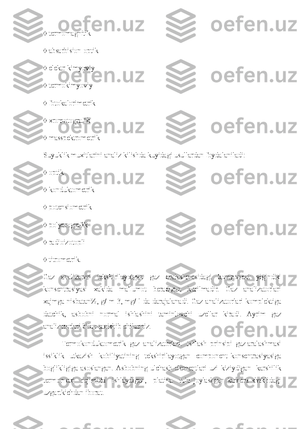 ♦ termomagnitik
♦ absarbision-optik
♦ elektr-kimyoviy
♦ termokimyoviy
♦ fotokalorimetrik
♦ xromotografik
♦ masspektrometrik
Suyuklik muxitlarini analiz kilishda kuyidagi usullardan foydalaniladi: 
♦ optik
♦ konduktometrik
♦ potensiometrik
♦ polyarografik
♦ radioizotopli
♦ titrometrik. 
Gaz   analizatori   tekshirilayotgan   gaz   aralashmasidagi   komponent   yigindisi
konsentrasiyasi     xakida     ma’lumot     beradigan     kurilmadir.     Gaz     analizatorlari
xajmga  nisbatan%,  g/  m  3,  mg/   l   da  darajalanadi.  Gaz   analizatorlari  komplektiga
datchik,     asbobni     normal     ishlashini     taminlovchi     uzellar     kiradi.     Ayrim     gaz
analizatorlari bilan tanishib chikamiz.  
Termokonduktometrik  gaz  analizatorlari.  Ishlash  prinsipi  gaz aralashmasi
issiklik     utkazish     kobiliyatining     tekshirilayotgan     component   konsentrasiyasiga
boglikligiga   asoslangan.   Asbobning   ulchash   elementlari   uzi   kiziydigan     karshilik
termometri     rejimida     ishlaydigan,     platina     tola   joylashgan   kamera   shaklidagi
uzgartkichdan iborat.  