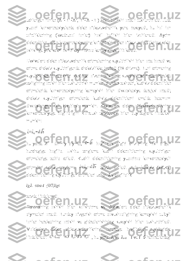 uchlangan   ionlar   ( A +
 B –
 A +
,   B –
 A +
 B –
)   hosil   bo‘lishi   orqali   tushuntiriladi.   Juda
yuqori   konsentratsiyalarda   elektr   o‘tkazuvchanlik   yana   pasayadi,   bu   hol   ion
to‘rtliklarining   (kvadrupol   ionlar)   hosil   bo‘lishi   bilan   izohlanadi.   Ayrim
elektrolitlar uchun konsentratsiyaning ko‘tarilishi elektr o‘tkazuvchanlikning sekin
oshishiga yoki sekin oshib keyin ozroq kamayishiga olib keladi. 
Ekvivalent  elektr  o‘tkazuvchanlik  eritmalarning  suyultirilishi  bilan  orta  boradi   va
eritma   cheksiz   suyultirilganda   cheksizlikka   intiladi   (38-chizma).   Buni   eritmaning
suyultirilishi   bilan   ionlar   orasidagi   o‘zaro   ta’sirning   susayishi   va   ionlar   harakat
tezligining ortishi bilan tushuntirish mumkin. Bundan tashqari, kuchsiz elektrolitlar
eritmalarida   konsentratsiyaning   kamayishi   bilan   dissotsiatsiya   darajasi   ortadi;
cheksiz   suyultirilgan   eritmalarda   kuchsiz   elektrolitlarni   amalda   batamom
dissotsilangan   deb   hisoblash   mumkin.   Ekvivalent   elektr   o‘tkazuvchanlikning
konsentratsiyaga   bog‘liqligini   Kolraush   tenglamasi   bilan   quyidagicha   ifodalash
mumkin: λ=λ∞−A√c
bu   yerda   A   –   doimiy   qiymat,  	
λ−√с   bog‘liqlik   to‘g‘ri   chiziqning   hosil   qilgan
burchagiga   bog‘liq.   Ushbu   tenglama   kuchli   elektrolitlarning   suyultirilgan
eritmalariga   tatbiq   etiladi.   Kuchli   elektrolitlarning   yuqoriroq   konsentratsiyali
eritmalari   uchun   tenglama  	
λ=λ∞−A3√c   tarzda   bo‘ladi.   Juda   kuchsiz   ( pK
a <5 )
elektrolitlarning suyultirilgan eritmalari uchun 	
 s  bog‘liqlik 
lg	
 =const – (1/2)lgc
tarzda ifodalanadi. 
H arorat ning   oshishi   bilan   solishtirma   va   ekvivalent   elektr   o‘tkazuvchanlik
qiymatlari   ortadi.   Bunday   o‘zgarish   eritma   qovushoqligining   kamayishi   tufayli
ionlar   harakatining   ortishi   va   gidratlanishining   susayishi   bilan   tushuntiriladi.
Molekulyar   elektr   o‘tkazuvchanlikning   haroratga   bog‘liqligi   quyidagicha
ifodalanadi:  	
λt=λt=0[1+α(t−to)+β(t−to)2] , bu yerda  	
t   va  	
t=0   –   t   va   t=0   haroratlardagi 