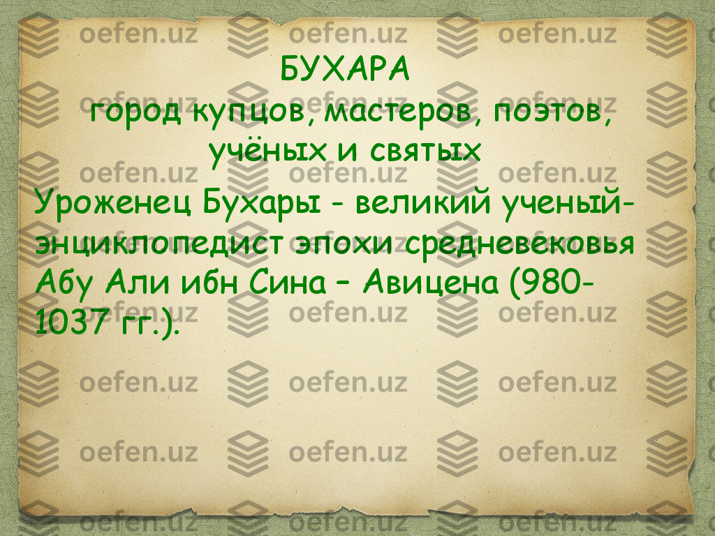 БУХАРА
 город купцов, мастеров, поэтов, 
учёных и святых
Уроженец Бухары - великий ученый-
энциклопедист эпохи средневековья 
Абу Али ибн Сина – Авицена (980-
1037 гг.).  