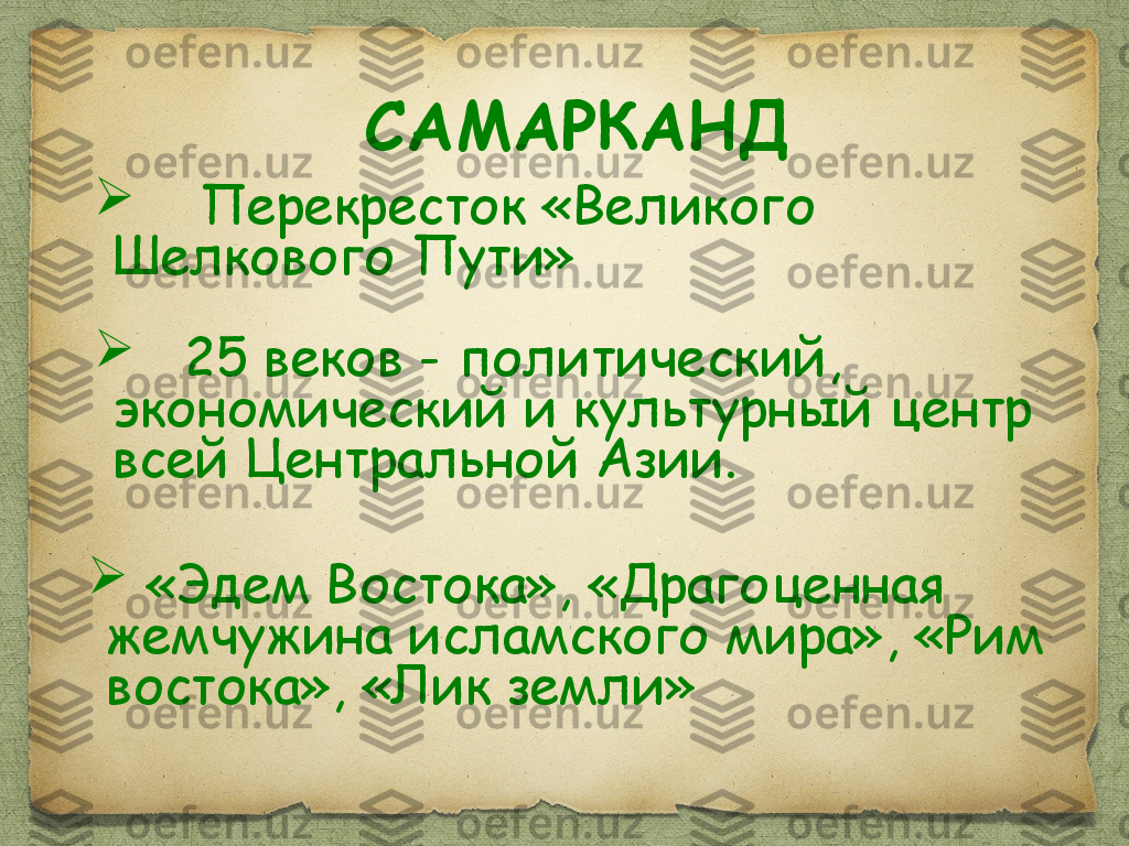 
  «Эдем Востока», «Драгоценная 
жемчужина исламского мира», «Рим 
востока», «Лик земли»
     Перекресток «Великого 
Шелкового Пути»

    25 веков - политический, 
экономический и культурный центр 
всей Центральной Азии.  САМАРКАНД 