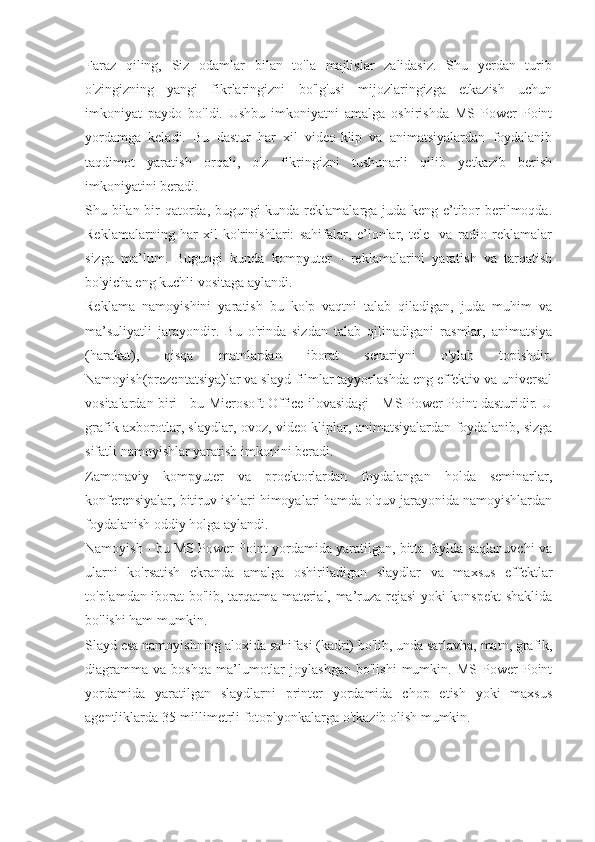 Faraz   qiling,   Siz   odamlar   bilan   to'la   majlislar   zalidasiz.   Shu   yerdan   turib
o'zingizning   yangi   fikrlaringizni   bo'lg'usi   mijozlaringizga   etkazish   uchun
imkoniyat   paydo   bo'ldi.   Ushbu   imkoniyatni   amalga   oshirishda   MS   Power   Point
yordamga   keladi.   Bu   dastur   har   xil   video-klip   va   animatsiyalardan   foydalanib
taqdimot   yaratish   orqali,   o'z   fikringizni   tushunarli   qilib   yetkazib   berish
imkoniyatini beradi.
Shu bilan bir qatorda, bugungi kunda reklamalarga juda keng e’tibor berilmoqda.
Reklamalarning   har   xil   ko'rinishlari:   sahifalar,   e’lonlar,   tele-   va   radio   reklamalar
sizga   ma’lum.   Bugungi   kunda   kompyuter   -   reklamalarini   yaratish   va   tarqatish
bo'yicha eng kuchli vositaga aylandi.
Reklama   namoyishini   yaratish   bu   ko'p   vaqtni   talab   qiladigan,   juda   muhim   va
ma’suliyatli   jarayondir.   Bu   o'rinda   sizdan   talab   qilinadigani   rasmlar,   animatsiya
(harakat),   qisqa   matnlardan   iborat   senariyni   o'ylab   topishdir.
Namoyish(prezentatsiya)lar va slayd-filmlar tayyorlashda eng effektiv va universal
vositalardan biri - bu Microsoft Office ilovasidagi - MS Power Point dasturidir. U
grafik axborotlar, slaydlar, ovoz, video kliplar, animatsiyalardan foydalanib, sizga
sifatli namoyishlar yaratish imkonini beradi.
Zamonaviy   kompyuter   va   proektorlardan   foydalangan   holda   seminarlar,
konferensiyalar, bitiruv ishlari himoyalari hamda o'quv jarayonida namoyishlardan
foydalanish oddiy holga aylandi.
Namoyish - bu MS Power Point yordamida yaratilgan, bitta faylda saqlanuvchi va
ularni   ko'rsatish   ekranda   amalga   oshiriladigan   slaydlar   va   maxsus   effektlar
to'plamdan iborat bo'lib, tarqatma material, ma’ruza rejasi yoki konspekt shaklida
bo'lishi ham mumkin.
Slayd esa namoyishning aloxida sahifasi (kadri) bo'lib, unda sarlavha, matn, grafik,
diagramma   va   boshqa   ma’lumotlar   joylashgan   bo'lishi   mumkin.   MS   Power   Point
yordamida   yaratilgan   slaydlarni   printer   yordamida   chop   etish   yoki   maxsus
agentliklarda 35-millimetrli fotoplyonkalarga o'tkazib olish mumkin. 