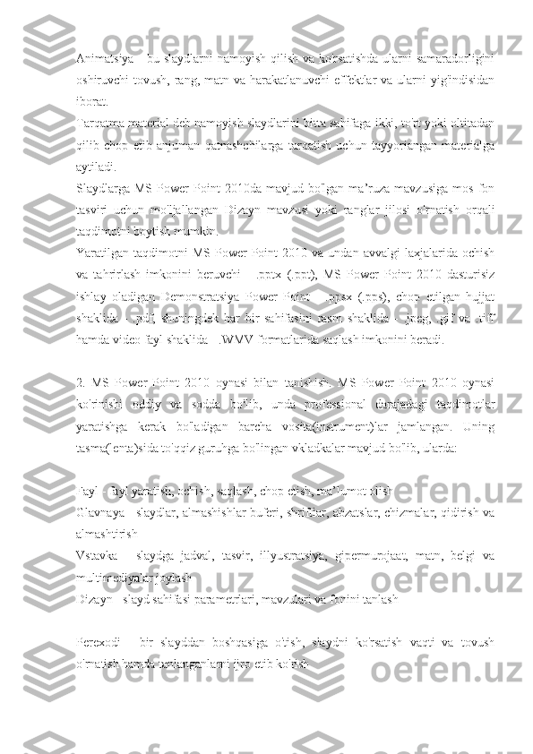 Animatsiya - bu slaydlarni  namoyish qilish va ko'rsatishda  ularni samaradorligini
oshiruvchi tovush, rang, matn va harakatlanuvchi  effektlar  va ularni  yig'indisidan
iborat.
Tarqatma material deb namoyish slaydlarini bitta sahifaga ikki, to'rt yoki oltitadan
qilib   chop   etib   anjuman   qatnashchilarga   tarqatish   uchun   tayyoriangan   materialga
aytiladi.
Slaydlarga   MS   Power   Point   2010da   mavjud  bo'lgan   ma’ruza   mavzusiga   mos   fon
tasviri   uchun   mo'ljallangan   Dizayn   mavzusi   yoki   ranglar   jilosi   o'rnatish   orqali
taqdimotni boytish mumkin.
Yaratilgan  taqdimotni  MS   Power  Point  2010  va  undan  avvalgi   laxjalarida   ochish
va   tahrirlash   imkonini   beruvchi   -   .pptx   (.ppt),   MS   Power   Point   2010   dasturisiz
ishlay   oladigan   Demonstratsiya   Power   Point   -   .ppsx   (.pps),   chop   etilgan   hujjat
shaklida   -   .pdf,   shuningdek   har   bir   sahifasini   rasm   shaklida   -   .jpeg,   .gif   va   .tiff
hamda video fayl shaklida - .WMV formatlarida saqlash imkonini beradi. 
2.   MS   Power   Point   2010   oynasi   bilan   tanishish.   MS   Power   Point   2010   oynasi
ko'rinishi   oddiy   va   sodda   bo'lib,   unda   professional   darajadagi   taqdimotlar
yaratishga   kerak   bo'ladigan   barcha   vosita(instrument)lar   jamlangan.   Uning
tasma(lenta)sida to'qqiz guruhga bo'lingan vkladkalar mavjud bo'lib, ularda: 
Fayl - fayl yaratish, ochish, saqlash, chop etish, ma’lumot olish 
Glavnaya - slaydlar, almashishlar buferi, shriftlar, abzatslar, chizmalar, qidirish va
almashtirish 
Vstavka   -   slaydga   jadval,   tasvir,   illyustratsiya,   gipermurojaat,   matn,   belgi   va
multimediyalar joylash 
Dizayn - slayd sahifasi parametrlari, mavzulari va fonini tanlash 
Perexodi   -   bir   slayddan   boshqasiga   o'tish,   slaydni   ko'rsatish   vaqti   va   tovush
o'rnatish hamda tanlanganlarni ijro etib ko'rish  