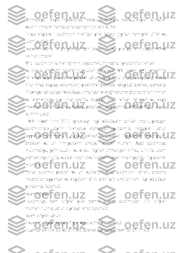 Animatsiya   -   slayd   o'byektlariga   harakat,   qo'shimcha   harakat,   slaydni   ko'rsatish
vaqtini o'rnatish hamda tanlanganlarni ijro etib ko'rish 
Pokaz   slaydov   -   taqdimotni   boshidan   yoki   kelgan   joyidan   namoyish   qilish   va
ularni sozlash 
Retsenzirovanie - to'g'ri yozilganligini tekshirish, mtn yozilgan tilni o'zgartirish va
izohlar o'rnatish 
Vid - taqdimotni ko'rish rejimini o'zgartirish, bir nechta oynalar bilan ishlash 
va   boshqa   amallarni   bajarish   buyruqlari   jamlangan.   MS   Power   Point   oynasining
ish sohasida yangi taqdimot yaratish uchun odatiy qabul qilingan slaydning maketi
bilan birga slaydga  eslatmalar  joylashtirish (zametki   к slaydu) darchasi, tasmasida
Glavnaya deb atalgan vkladkaga o'rnatilgan vosita(instrument)lar panellari nomlari
va   elementlari,   quyi   o'ng   tarafida   slaydlar   bilan   ishlash   rejimlari   va   slayd
masshtabi,   chap   tarafida   barcha   yaratilgan   slaydlarning   kichraytirilgan   shakli
ko'rinib turadi. 
  MS   Power   Point   2010   oynasidagi   Fayl   vkladkasini   tanlash   orqali,   yaratgan
taqdimotingiz   faylini   boshqaruv   elementlari   yordamida   namoyish   uchun
tayyorlashingiz   mumkin.   Bundan   tashqari   taqdimotdan   foydalanishi   imkoniyatini
cheklash   va   uni   himoyalashni   amalga   oshirish   mumkin.   Agar   taqdimotga
multimediya,   ya’ni   audio-   va   video-   fayllari   O’matilgan   bo’lsa,   u   holda   ularni
zichlashtirgan holda saqlash orqali disk hotirasini tejash imkoniyatidan foydalanish
mumkin.
Yangi   taqdimot   yaratish   va   uni   saqlash,   boshqa   taqdimotni   ochish,   tarqatma
materiallar   tayyorlash   va   slaydlarni   chop   etish   kabi   amallar   ham   Fayl   vkladkasi
yordamida bajariladi.
Rasm qo‘yish.
Taqdimotga   rasm   qo‘yish   yoki   rasmni   boshqa   taqdimotdan   olib   qo‘yish
mumkin.Buning uchun quyidagi ishlar bajariladi:
Rasm qo‘yish uchun:
· Rasmni qo‘yish kеrak bo‘lgan slayd ko‘rinishi tanlanadi.
· tugmachasi bosiladi va Clip Art darchasidagi kеrakli rasm tanlab olinadi. 