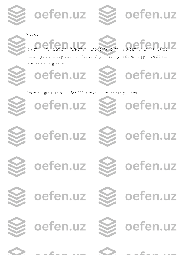 Xulosa
Power   Point   dasturini   urganish   jarayonida   men   slaydlar   bilan   ishlashda
animatsiyalardan   foydalanish     taqdimotga     ovoz   yozish   va   tayyor   zvuklarni
urnatishlarni urgandim…
Foydalanilgan adabiyot:  “MS Oficc dasturlarida ishlash qullanmasi “ 