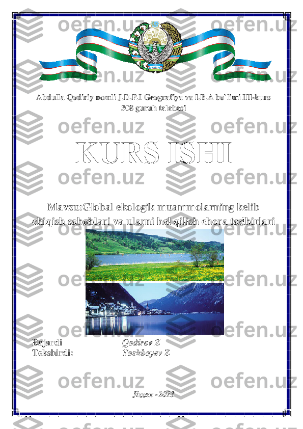  
 	
 
 
 
 
Abdulla Qodiriy nomli J.D.P.I Geografiya va I.B.A bo`limi III-kurs  
308 guruh talabasi 
 	
KURS ISHI  	
 	
Mavzu:Global ekologik muammolarning kelib 
chiqish sabablari va ularni hal qilish chora tadbirlari  	
 
 
 
 
 	
Bajardi      Qodirov Z  
Tekshirdi:     Toshboyev Z  	
 
 
Jizzax -2013	
  