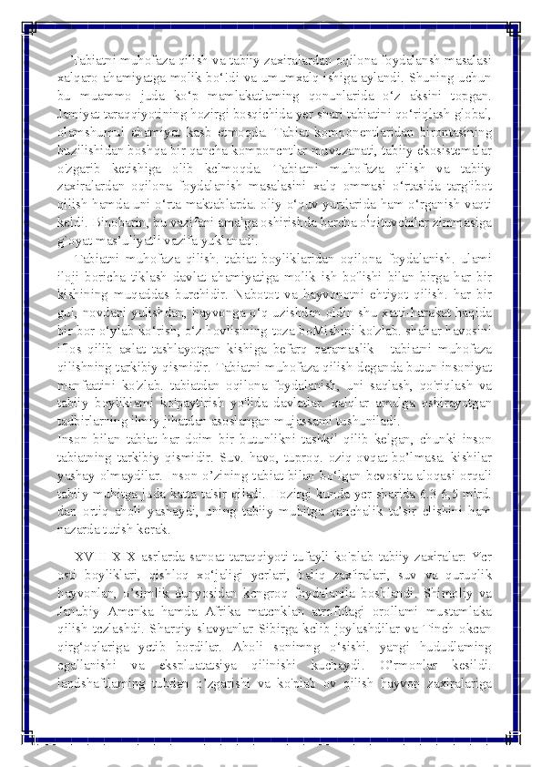  
 
    Tabiatni muhofaza qilish va tabiiy zaxiralardan oqilona foydalansh masalasi 
xalqaro ahamiyatga molik bo‘!di va umumxalq ishiga aylandi. Shuning uchun 
bu muammo juda ko‘p mamlakatlaming qonunlarida o‘z aksini topgan. 
Jamiyat taraqqiyotining hozirgi bosqichida yer shari tabiatini qo‘riqlash global, 
olamshumul ahamiyat kasb etmoqda. Tabiat komponentlaridan birontasining 
buzilishidan boshqa bir qancha komponcntlar muvozanati, tabiiy ekosistemalar 
o'zgarib ketishiga olib kclmoqda. Tabiatni muhofaza qilish va tabiiy 
zaxiralardan oqilona foydalanish masalasini xalq ommasi o‘rtasida targ'ibot 
qilish hamda uni o‘rta maktablarda. oliy o‘quv yurtlarida ham o‘rganish vaqti 
keldi. Binobarin, bu vazifani amalga oshirishda barcha o	
(qituvchilar zimmasiga 
g`oyat mas’uliyatli vazifa yuklanadi. 
     Tabiatni  muhofaza  qilish.  tabiat boyliklaridan oqilona foydalanish. ulami 
iloji boricha tiklash davlat ahamiyatiga molik ish bo'lishi bilan birga har bir 
kishining muqaddas burchidir. Nabotot va hayvonotni ehtiyot qilish. har bir 
gul, novdani yulishdan, hayvonga o‘q uzishdan oldin shu xatti-harakat haqida 
bir bor o‘ylab ko‘rish; o‘z hovlisining toza boMishini ko'zlab. shahar havosini 
iflos qilib axlat tashlayotgan kishiga befarq qaramaslik - tabiatni muhofaza 
qilishning tarkibiy qismidir. Tabiatni muhofaza qilish deganda butun insoniyat 
manfaatini ko'zlab. tabiatdan oqilona foydalanish, uni saqlash, qo'riqlash va 
tabiiy boyliklami ko'paytirish yo'lida davlatlar. xalqlar amalga oshirayotgan 
tadbirlarning ilmiy jihatdan asoslangan mujassami tushuniladi. 
Inson bilan tabiat har doim bir butunlikni tashkil qilib kelgan, chunki inson 
tabiatning tarkibiy qismidir. Suv. havo, tuproq. oziq-ovqat bo’lmasa. kishilar 
yashay olmaydilar. Inson o’zining tabiat bilan bo‘lgan bcvosita aloqasi orqali 
tabiiy muhitga juda katta ta'sir qiladi. Hozirgi kunda ycr sharida 6.3 6,5 mlrd. 
dan ortiq aholi yashaydi, uning tabiiy muhitga qanchalik ta’sir clishini ham 
nazarda tutish kerak. 
     XVIII-XIX asrlarda sanoat taraqqiyoti tufayli ko'plab tabiiy zaxiralar: Ycr 
osti boyliklari, qishloq xo‘jaligi ycrlari, baliq zax'iralari, suv va quruqlik 
hayvonlan, o’simlik dunyosidan kcngroq foydalanila boshlandi. Shimoliy va 
Janubiy Amcnka hamda Afrika matcnklan atrofidagi orollami mustamlaka 
qilish tczlashdi. Sharqiy slavyanlar Sibirga kclib joylashdilar va Tinch okcan 
qirg‘oqlariga yctib bordilar. Aholi sonimng o‘sishi. yangi hududlaming 
cgallanishi va ekspluatatsiya qilinishi kuchaydi. O’rmonlar kesildi. 
landshaftlaming tubdan o’zgarishi va ko'plab ov qilish hayvon zaxiralariga  