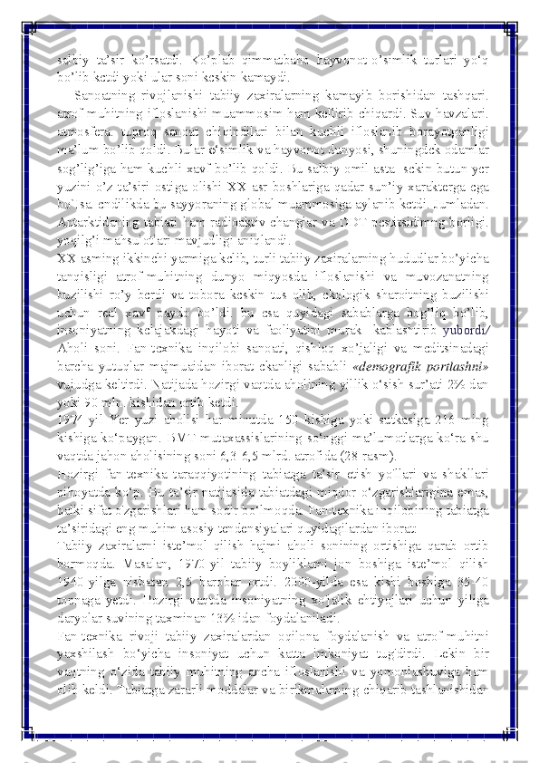  
 
salbiy ta’sir ko’rsatdi. Ko’plab qimmatbaho hayvonot-o’simlik turlari yo‘q 
bo’lib kctdi yoki ular soni kcskin kamaydi. 
     Sanoatning  rivojlanishi  tabiiy  zaxiralarning kamayib borishidan tashqari. 
atrof-muhitning ifloslanishi muammosim ham kellirib chiqardi. Suv havzalari. 
atmosfera. tuproq sanoat chiqindilari bilan kuchli ifloslanib borayotganligi 
ma’lum bo’lib qoldi. Bular 0‘simlik va hayvonot dunyosi, shuningdck odamlar 
sog’lig’iga ham kuchli xavf bo’lib qoldi. Bu salbiy omil asta- sckin butun ycr 
yuzini o’z ta’siri ostiga olishi XX asr boshlariga qadar sun’iy xarakterga cga 
bo`Isa. cndilikda bu sayyoraning global muammosiga aylanib kctdi. Jumladan. 
Antarktidaning tabiati ham radioaktiv changlar va DDT pcstitsidimng borligi. 
yoqilg’i mahsulotlari mavjudligi aniqlandi. 
XX asming ikkinchi yarmiga kclib, turli tabiiy zaxiralarning hududlar bo’yicha 
tanqisligi atrof-muhitning dunyo miqyosda ifloslanishi va muvozanatning 
buzilishi ro’y bcrdi va tobora kcskin tus olib, ckologik sharoitning buzilishi 
uchun real xavf paydo bo’ldi. bu csa quyidagi sabablarga bog’liq bo’lib, 
insoniyatning kclajakdagi hayoti va faoliyatini murak- kablashtirib yubordi/ 
Aholi soni. Fan-tcxnika inqilobi sanoati, qishloq xo’jaligi va mcditsinadagi 
barcha yutuqlar majmuaidan iborat ckanligi sababli «demografik portlashni» 
vujudga keltirdi. Natijada hozirgi vaqtda aholining yillik o‘sish sur’ati 2% dan 
yoki 90 mln. kishidan ortib ketdi. 
1974-yil Yer yuzi aholisi har minutda 150 kishiga yoki sutkasiga 216 ming 
kishiga ko‘paygan. BMT mutaxassislarining so‘nggi ma’lumotlarga ko‘ra shu 
vaqtda jahon aholisining soni 6,3-6,5 mlrd. atrofida (28-rasm). 
Hozirgi fan-texnika taraqqiyotining tabiatga ta’sir etish yo'llari va shakllari 
nihoyatda ko‘p. Bu ta’sir natijasida tabiatdagi miqdor o‘zgarishlarigina emas, 
balki sifat o'zgarishlari ham sodir bo‘lmoqda. Fan-texnika inqilobining tabiatga 
ta’siridagi eng muhim asosiy tendensiyalari quyidagilardan iborat: 
Tabiiy zaxiralarni iste’mol qilish hajmi aholi sonining ortishiga qarab ortib 
bormoqda. Masalan, 1970-yil tabiiy boyliklami jon boshiga iste’mol qilish 
1940-yilga nisbatan 2,5 barobar ortdi. 2000-yilda esa kishi boshiga 35-40 
tonnaga yetdi. Hozirgi vaqtda insoniyatning xo'jalik ehtiyojlari uchun yiliga 
daryolar suvining taxminan 13% idan foydalaniladi. 
Fan-texnika rivoji tabiiy zaxiralardan oqilona foydalanish va atrof-muhitni 
yaxshilash bo‘yicha insoniyat uchun katta imkoniyat tug'dirdi. Lekin bir 
vaqtning o‘zida tabiiy muhitning ancha ifloslanishi va yomonlashuviga ham 
olib keldi. Tabiatga zararli moddalar va birikmalaming chiqarib tashlanishidan  