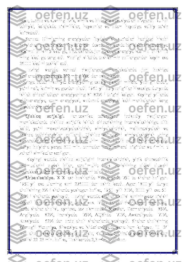  
 
havo, tuproq va suvning fizik, ximik va biologik xususiyatlari o‘zgardi. Bu hoi 
tabiiyki, kelajakda o‘simliklar, hayvonlar va odam hayotiga salbiy ta’sir 
ko‘rsatadi. 
     Sanoat. Olimlarning energiyadan foydalanish sur’atlari haqidagi hisobi 
bo‘yicha, inson olovdan foydalangan davrda bir kunda bir kishining energiya 
iste’mol qilishi 5 kkal ga, o'rta asrlarda jon boshiga energiya iste’mol qilish 12 
ming kkal ga teng edi. Yoqilg'i sifatida toshko‘mir qo'llangandan keyin esa 
26000 kkal ni tashkil etdi. 
     Hozirgi  vaqtda  sanoati  rivojlangan mamlakatlarda jon boshiga 
sarflanadigan energiya 200 ming kkal dan oshib ketdi. 
Hozirga qadar insoniyat energiyaning asosiy qismini mineral yoqilg‘ilardan, 
ya’ni neft, ko‘mir va gazdan oladi. 1960-yil bu yoqilg‘ilar hissasiga dunyoda 
ishlab chiqariladigan energiyaning 81-82% i to‘g‘ri kelgan. Keyingi yillarda 
gidroenergiya, atom energiyasi, vodorod energiyasi kabi manbalardan keng 
foydalanilmoqda. 
     Qishloq  xo‘jaligi. Fan-texnika taraqqiyoti iqtisodiy rivojlangan 
mamlakatlarda qishloq xo‘jalik ishlab chiqarishning intensivlashishiga olib 
keldi, ya’ni mexanizatsiyalashtirish, ximiyalashtirish, melioratsiyalash va 
boshqa tadbirlar bilan qo'llandi. Qishloq xo‘jaligini ximiyalashtirish uning 
samaradorligini oshirishning eng muhim omili bo‘lib qoldi. Hozirgi vaqtda 
dunyo bo'yicha yerga 300 mln. tonnadan ortiq mineral o‘g‘itlar va 4mln. t 
zaharli ximikatlar sepilgan. 
      Keyingi  vaqtda  qishloq  xo'jaligini intensivlashtirish, yirik chorvachilik 
majmualarini qurish bilan, atrof-muhit iflos- lanishining oldini oluvchi 
murakkab tadbirlarni amalga oshirishni talab qiladi. 
     Urbanizatsiya. XIX asr boshlarida Yer sharida 750 ta shahar bo‘lgan. 
1950-yil esa ulaming soni 276000 dan oshib ketdi. Agar 1800-yil dunyo 
aholisining 3% i shaharda yashagan bo‘lsa, 1950- yili 30%, 2000-yili esa 50-
70% i shaharda yashaydi. Hozirgi vaqtda shahar aholisi sonining tez o‘sishi 
deyarli barcha mamlakatlar uchun xos. Biroq sanoati rivojlangan mamlakat-
larda shahar aholisi, ayniqsa, tez o'smoqda.’ Masalan, Germaniyada - 85%, 
Angliyada - 82%, Fransiyada - 75%, AQShda - 70%, Avstraliyada - 70%, 
Rossiyada - 62% dan ortiq aholi shaharlarda yashaydi. Shahar aholisining 
salmog‘i Yaponiya, Shvetsiya va Niderlandiyada yana ham ko‘proq. 10- 24 
mln. aholili shaharlarga Mexiko, Tokio, Kalkutta, Qohiralar kiradi. 0‘zbekiston 
aholisi 22-23 mln. bo‘lsa, Toshkentda 2,3 mln. aholi bor.  