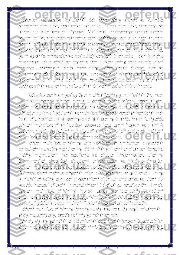  
 
Tabiatdan rekreatsion foydalanish deb biror tabiiy sharoit va zaxiralar 
yordamida dam olish, davolanish tushuniladi. Bunda dam olish, sanatoriya va 
kurort hududlari katta rol o‘ynaydi. Ma’lumki, urbanizatsiya darajasi qancha 
yuqori bo‘lsa, shahardan tashqarida dam olishga bo'lgan talab ham shuncha 
kuchli bo‘ladi. Keyingi vaqtlarda rekreatsiya maqsadlarida foydalanishga 
moMjallangan yerlar maydoni (milliy bog‘lar, shaharlar atrofidagi o'rmonlar, 
ya’ni «yashil» mintaqalar va boshqalar) kcngayib bormoqda. Lckin ko'pgina 
rckrcatsiya uchun ajratilgan joylarda dam oluvchilarning ortiqcha to'planishi 
natijasida rckrcaision tabiiy majmualarga zarar yctishi (daraxt, buta va 
o'llaming qurib qolishi, havo, suv, tuproqning ifloslanishi va hokazolar) 
kuzatilmoqda. Shuning uchun ham rekreatsion hududlardan foydalanishni 
tartibga solish va ulami muhofaza qilish dolzarb masala bo`lib qolmoqda. 
      Ekalogik zarar inson yashaydigan muhit sifatining yomonlashishidir. Inson 
uzoq vaqtlargacha tabiatga bitmas- tuganmas manba sifatida qarab kclgan. 
Lckin o‘zi tabiatga ta'sir etishmng salbiy natijalariga duch kclib. u asta-sckin 
tabiatdan oqilona foydalanish va muhofaza qilishning zarurligi haqida ishonch 
hosil qila boshladi. XIX asrning oxiri XX asrning boshida inson faoliyatida 
tabiatni muhofaza qilish haqidagi tasavvur faqat ayrim hayvon va o‘simlik 
turlarini, noyob obycktlarni muhofaza qilishnigina o‘z ichiga olar edi. Tabiatni 
muhofaza qilish faqat biologik muammo deb qaralar edi. 
      Tabiatni  muhofaza  qilishning  aniq vazifaiaridan bin tabiatni o'zgartirish 
oqibatlarini va salbiy natijalarning oldini olish yo'llarini aniqlashdan iboratdir. 
Tabiiy majmualarni har taraflama va chuqur o‘rganmasdan, ularning 
komponcntlari o'rtasidagi aloqalarni aniqlamasdan va hisobga olmasdan 
tabiatni muhofaza qilishdek murakkab vazifani amalga oshirish mumkin emas. 
Bu masalalarni majmua o'rganish bilan ekologiya fani shug'ullanadi. Uning 
yo'nalishlari salbiy texnogen o‘zgarishlarni oldindan aniqlashga va ularni o'z 
vaqtida bartaraf qiluvchi chora-tadbirlarni belgilashga qaratilgandir. Demak. 
tabiatni muhofaza qilishning hozirgi asosiy vazifalari-tabiiy zaxiralami 
muhofaza qilish, qayta ishlab chiqarishni tashkil ctish, tabiiy boyliklardan 
oqilona foydalanish, atrof-muhitni ifloslanishdan saqlashdan iboratdir. 
Tabiatni muhofaza qilishning ijtimoiy va siyosiy, iqtisodiy, sog'lomlashtmsh - 
gigiycna, tarbiyaviy, cstetik va ilmiy yo’nalishlari bor. 
Ijtimoiy-siyosiy yo‘nalishlar. Odamlar ishlab chiqarish jarayonida tabiat bilan 
doim munosabatda bo'ladi. Ona zaminimiz boyliklarining talon-taroj qilinishi,  