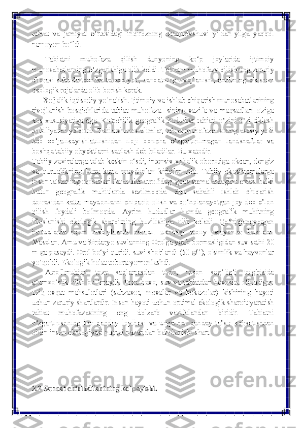  
 
tabiat va jamiyat 0‘rtasidagi inqirozning chuqurlashuvi yildan-yilga yaqqol 
namoyon bo‘ldi. 
       Tabiatni muhofaza qilish dunyoning ko‘p joylarida ijtimoiy 
munosabatlarning 0‘zgarishiga olib keldi. Tabiatni muhofaza qilishning zaruriy 
chorasi sifatida texnika taraqqiyoti, sanoatning rivojlanishi, aholining o'sishini 
ckologik rcjalarda olib borish kcrak. 
      Xo'jalik-iqtisodiy yo`nalish. Ijtimoiy va ishlab chiqarish munosabatlarining 
rivojlanish bosqichlarida tabiat muhofaza- sining vazifa va maqsadlari o'ziga 
xos xususiyatiga ega. Ko'pchilik geografik hududlar tabiati o‘zini-o‘zi tiklash 
qobiliyatini yo'qotdi. Tabiatshunos olimlar, tabiat muhofaza- sining asosiy yo'li 
deb xo‘jalikdyishlatilishidan iloji boricha 0‘zgartirilmagan landshaftlar va 
boshqa tabiiy obyektlarni saqlash deb biladilar. Bu xatodir. 
Tabiiy zaxiralarga talab keskin o‘sdi, intensiv xo'jalik oborotiga okcan, dengiz 
va quruqlikning katta-katta maydonlan kiritilmoqda. Tabiiy ckosistemalarga 
inson ta'sinning oqibatlari faqat ular atrofidagi geosistemalardagina emas. balki 
butun geografik muhitlarda sezilmoqda. Shu sababli ishlab chiqarish 
doirasidan katta maydonlarni chiqarib olish va qo‘nqlanayotgan joy deb e’lon 
qilish foydali bo'lmoqda. Ayrim hududlar hamda geografik muhitning 
ifloslanishi ckologik sharoitning buzilishiga olib kcladi. Qo*riqlanayotgan 
hududlarda rcjim nisbiylashib boradi. ulardagi tabiiy jarayonlar buziladi. 
Masalan. Amu va Sirdaryo suvlanning Orolga yetib bormasligidan suv sathi 20 
m ga pasaydi. Orol bo‘yi quridi. suvi sho'rlandi (50 g/1), o'simlik va hayvonlar 
yo’qoldi. Ekologik holat tobora yomonlashdi. 
       Atrof-muhitni toza saqlamasdan turib, inson sog‘!ig‘i to'g'risida 
g‘amxo‘rlik qilib bo`lmaydi. Toza havo, suv va tabiatdan bevosita olinadigan 
oziq-ovqat mahsulotlari (sabzavot, mcvalar va hokazolar) kishining hayoti 
uchun zaruriy shartlardir. Inson hayoti uchun optimal ekologik sharoit yaratish 
tabiat muhofazasining eng dolzarb vazifalandan biridir. Tabiatni 
o‘zgartirishning har qanday loyihasi va unga har qanday ta’sir ko'rsatishdan 
oldin inson ekologiyasi nuqtai nazaridan baholanishi shart. 
 
 
 
2.2 Sanoat chirindilarining ko`payishi.  