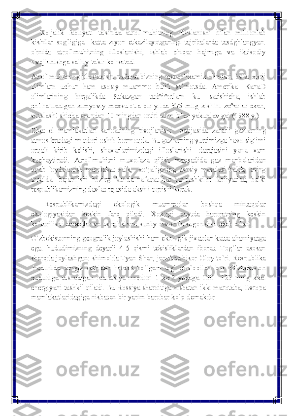  
 
     Xo'jalik faoliyati ta'sirida atrof-muhitning ifloslanishi bilan millionlab 
kishilar sog'ligiga  katta ziyon еtkazilayotganligi tajribalarda tasdghlangyan. 
o'rnida atrof-muhitning ifloslanishi, ishlab chiqar hajmiga va iktisodiy 
rivojlanishga salbiy ta'sir ko'rsatadi. 
Atrof-muhitning ifloslanishi nafaqat bizning rеspublikamiz olimlari, balki xorij 
olimlarn uchun ham asosiy muammo bulib solmotsda. Amеrika—KanaD 
olimlarining birgalikda $ttkazgan tad^i^otlarn ku| satishicha, ishlab 
ch1hariladigan kimyoviy maxsulotla bir yilda 375 miig kishini za^arlar ekan, 
aiitslash! shicha shundan 10 mingdan ortiri ulim bilan yakunlav gai (1988 y.) 
Chеt el mamlakatlari sanoatining rivojlanishi  natijasida zararli gazlarning 
atmosfеradagi miqdori oshib bormoqda. Bu gazlarning yurtimizga havo sig`imi 
orqali kirib kеlishi, shaxarlarimizdagi ifloslanishi| darajasini yana xam 
kuchaytiradi. Atrof-muhitni muxofaza qilish maqsadida gaz manbalaridan 
tеjab foydalanish mamlakat xalk,  xo’jaligining asosiy masalasi bulib, uning 
amalda  bajarilishi hozirgi kunda nafaqat har bir tashkilot faoliyatida, balki 
rеspublikamizning davlat rеjasida aksini topishi kеrak. 
Rеspublikamizdagi ekologik muammolar boshqa mintaqalar 
ekologiyasidan kеskin farq qiladi. Xozirgi paytda haroratning kеskin 
ko`tarilishi daraxtlar va usimliklarni sun'iy ravishda sugorishni talab qiladi.  
O`zbеkistonning gеografik joylashishi ham ekologik jixatdan katta ahamiyatga 
ega. hududimizning dеyarli 4-5 qismi tеkisliklardan iborat. Tog`lar asosan 
sharqda joylashgan: shimolda Tyan-Shan, janubda hisor-Oloy to`ri. Rеspublika 
.hududida dеngiz sathidan baland bo`lgam tog` cho`qqilari bor. O`zbеkiston 
xududiga tushadigan radiatsiya miqdori 1 km2 yuzaga 100—120 ming kkal 
enеrgiyani tashkil qiladi. Bu Rossiya sharoitiga nisbatan ikki marotaba, Еvropa 
mamlakatlaridagiga nisbatan bir yarim barobar ko`p dеmakdir  