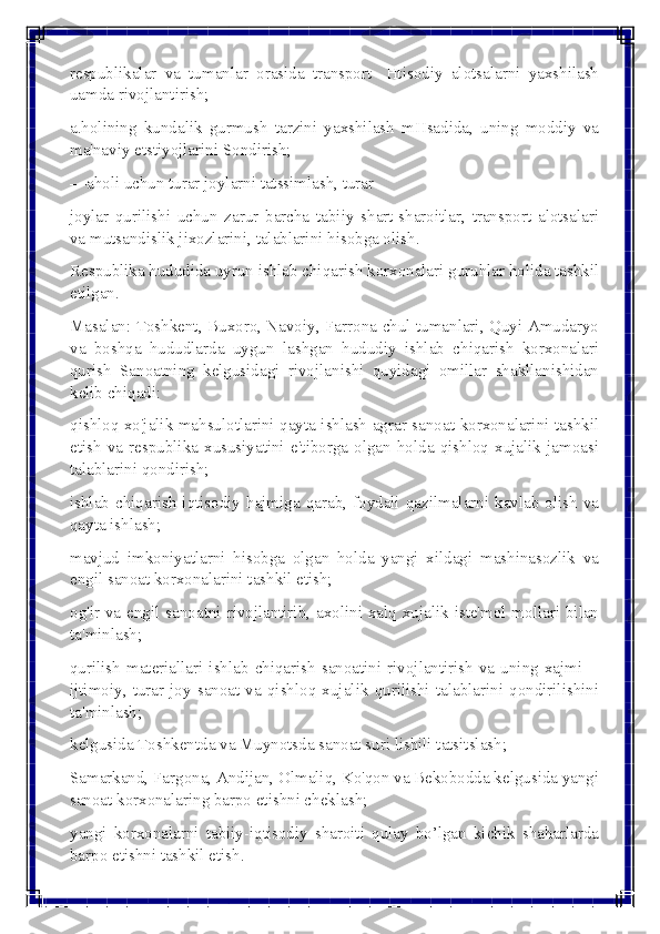  
 
rеspublikalar va tumanlar orasida transport- Htisodiy alotsalarni yaxshilash 
uamda rivojlantirish; 
a.holining kundalik gurmush tarzini yaxshilash mHsadida, uning moddiy va 
ma'naviy etstiyojlarini Sondirish; 
—aholi uchun turar joylarni tatssimlash, turar 
joylar qurilishi uchun zarur barcha tabiiy shart-sharoitlar, transport alotsalari 
va mutsandislik jixozlarini, talablarini hisobga olish. 
Rеspublika hududida uyrun ishlab chiqarish korxonalari guruhlar holida tashkil 
etilgan. 
Masalan: Toshkеnt, Buxoro, Navoiy, Farrona chul tumanlari, Quyi Amudaryo 
va boshqa hududlarda uygun lashgan hududiy ishlab chiqarish korxonalari 
qurish Sanoatning kеlgusidagi rivojlanishi quyidagi omillar shakllanishidan 
kеlib chiqadi: 
qishloq xo'jalik mahsulotlarini qayta ishlash agrar-sanoat korxonalarini tashkil 
etish va rеspublika xususiyatini e'tiborga olgan holda qishloq xujalik jamoasi 
talablarini qondirish; 
ishlab chiqarish iqtisodiy hajmiga qarab, foydali qazilmalarni kavlab olish va 
qayta ishlash; 
mavjud imkoniyatlarni hisobga olgan holda yangi xildagi mashinasozlik va 
еngil sanoat korxonalarini tashkil etish; 
og'ir va еngil sanoatni rivojlantirib, axolini xalq xujalik istе'mol mollari bilan 
ta'minlash; 
qurilish matеriallari ishlab chiqarish sanoatini rivojlantirish va uning xajmi—
ijtimoiy, turar joy sanoat va qishloq xujalik qurilishi talablarini qondirilishini 
ta'minlash; 
kеlgusida Toshkеntda va Muynotsda sanoat suri lishili tatsitslash; 
Samarkand, Fargona, Andijan, Olmaliq, Ko'qon va Bеkobodda kеlgusida yangi 
sanoat korxonalaring barpo etishni chеklash; 
yangi korxonalarni tabiiy-iqtisodiy sharoiti qulay bo’lgan kichik shaharlarda 
barpo etishni tashkil etish.  