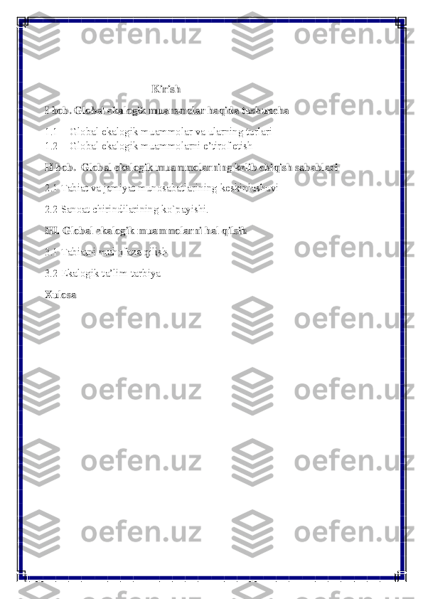  
 
 
 
                                        Kirish 
I bob. Global ekalogik muammolar haqida tushuncha  
1.1 Global ekalogik muammolar va ularning turlari  
1.2 Global ekalogik muammolarni e’tirof etish  
II bob.  Global ekalogik muammolarning kelib chiqish sabablari  
2.1 Tabiat va jamiyat munosabatlarining keskinlashuvi  
2.2 Sanoat chirindilarining ko`payishi. 
III. Global ekalogik muammolarni hal qilsih 
3.1 Tabiatni muhofaza qilish 
3.2 Ekalogik ta’lim-tarbiya  
Xulosa 
 
 
 
 
 
 
 
 
 
 
 
  