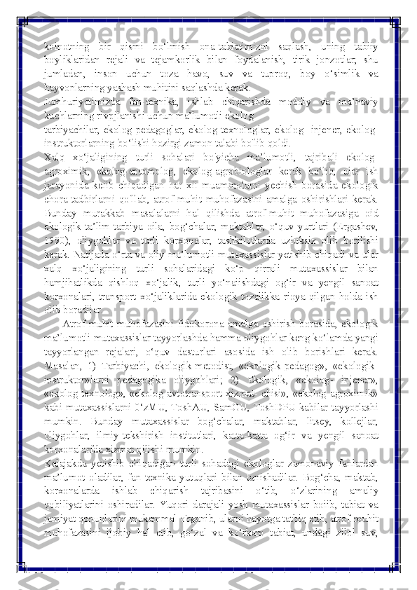  
 
koinotning bir qismi bo‘lmish ona-tabiatimizni saqlash, uning tabiiy 
boyliklaridan rejali va tejamkorlik bilan foydalanish, tirik jonzotlar; shu 
jumladan, inson uchun toza havo, suv va tuproq, boy o‘simlik va 
hayvonlarning yashash muhitini saqlashda kerak.	
 	
Jumhuriyatimizda fan-texnika, ishlab chiqarishda moddiy va ma’naviy 
kuchlarning rivpjlanishi uchun ma’lumotli ekolog	
 	
tarbiyachilar, ekolog-pedagoglar, ekolog-texnologlar, ekolog- injener, ekolog-
instruktorlarning bo‘lishi hozirgi zamon talabi bo'lib qoldi.	
 	
Xalq xo‘jaligining turli sohalari bo'yicha ma’lumotli, tajribali ekolog-
agroximik, ekolog-entomolog, ekolog-agrobiologlar kerak bo‘lib, ular ish 
jarayonida kelib chiqadigan har xil muammolarni yechish borasida ekologik 
chora-tadbirlarni qo'llab, atrof-muhit muhofazasini amalga oshirishlari kerak. 
Bunday murakkab masalalarni hal qilishda atrof-muhit muhofazasiga oid 
ekologik ta’lim-tarbiya oila, bog‘chalar, maktablar, o‘quv yurtlari (Ergashev, 
1990), oliygohlar va turli korxonalar, tashkilotlarda uzluksiz olib borilishi 
kerak. Natijada o‘rta va oliy ma’lumotli mutaxassislar yetishib chiqadi va ular 
xalq xo‘jaligining turli sohalaridagi ko‘p qirrali mutaxassislar bilan 
hamjihatlikda qishloq xo‘jalik, turli yo‘naiishdagi og‘ir va yengil sanoat 
korxonalari, transport xo‘jaliklarida ekologik tozalikka rioya qilgan holda ish 
olib boradilar.	
 	
       Atrof-muhit muhofazasini fidokorona amalga oshirish borasida, ekologik 
ma’lumotli mutaxassislar tayyorlashda hamma oliygohlar keng ko‘lamda yangi 
tayyorlangan rejalari, o‘quv dasturlari asosida ish olib borishlari kerak. 
Masalan, 1) Tarbiyachi, ekologik-metodist, «ekologik-pedagog», «ekologik- 
instruktor»larni pedagogika oliygohlari; 2) Ekologik, «ekolog- injener», 
«ekolog-texnolog», «ekolog-avtotransport xizmat- chisi», «ekolog-agroximik» 
kabi mutaxassislarni 0‘zMU, ToshAU, SamGU, ToshDPU kabilar tayyorlashi 
mumkin. Bunday mutaxassislar bog‘chalar, maktablar, litsey, kollejlar, 
oliygohlar, ilmiy-tekshirish institutlari, katta-katta og‘ir va yengil sanoat 
korxonalarfda xizmat qilishi mumkin.	
 	
Kelajakda yetishib chiqadigan turli sohadagi ekologlar zamonaviy fanlardan 
ma’lumot oladilar, fan-texnika yutuqlari bilan tanishadilar. Bog‘cha, maktab, 
korxonalarda ishlab chiqarish tajribasini o‘tib, o‘zlarining amaliy 
qobiliyatlarini oshiradilar. Yuqori darajali yosh mutaxassislar boiib, tabiat va 
jamiyat qonunlarini mukammal o'rganib, ularni hayotga tatbiq etib, atrof-muhit 
muhofazasini ijobiy hal etib, go‘zal va ko‘rkam tabiat, undagi zilol suv,  