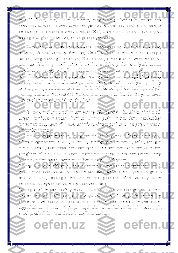  
 
musaffo havo, toza, tabarruk tuproq, rang-barang o‘simlik olami va boy 
hayvonot dunyosi, bitmas-tuganmas yer usti va yer osti boyliklarni kelajak 
avlodlarga qoldirishga xizmat qiladilar. Xo‘jaliklarning ijtimoiy- iqtisodiy va 
ekologik turg‘un holda rivojlanishiga asos yaratadilar.	
 	
      Dunyoning turli joylarida vujudga kelayotgan og‘ir ekologik holatlar, 
masalan, Afrika, Janubiy Amerika, Ovro‘pa, Sibir o'rmonlarining kamayib 
ketishi, dengizlarning ifloslanishi, Orol qurishi, atmosferaning zaharlanishi va 
azon teshiklarining hosil bo‘lishi, qishloq xo‘jalik yerlari eroziyasi, tuproq 
tarkibida kimyoviy zaharli moddalarning haddan tashqari ortiqligi, oqova 
ichimlik suvlari tarkibining buzilishi va oqibatda insonlar sog‘lig‘iga salbiy 
ta’siri, atrof-muhit muhofazasiga oid ekologik ta’lim-tarbiyaning ilmiy 
asoslangan reja va dastur asosida olib borish kerakligini kun tartibiga qo‘ydi. 
Bunday dasturlar YUNESKO, YUNEPOlar tomonidan bundan 30 yillar avval 
keng va har tomonlama ishlab chiqilgan.	
 	
         
     Ekologik  ma’lumot,  ta’lim-tarbiyaning tub ma’nosi - bu tabiat, bizni o‘rab 
turgan borliqqa nisbatan hurmat, uning yashil nabototlari, harakatdagi 
jonivorlar, oqayotgan zilol suv, tanimizga kirayotgan havo, ona-yerga nisbatan 
e’tibordan iborat	
 	
     Tabiatni  sevgan  insonlar,  uning  har bir qarich yerida bo'layotgan ijobiy va 
salbiy o‘zgarishlarni sezadi, kuzatadi, tabiatga yordam beradi, ya’ni, yiqilgan 
butani tiklaydi, kasal hayvonni davolaydi, iflos suvni tozalashga harakat qiladi, 
yong‘inni o‘chiradi va hokazo. Insonning bunday ijobiy harakatlari uning 
koinotdagi o'rni va shu yerni muhofaza qilishga qobilligidir.	
 	
Hozirgi kunda xo‘jalikning turli sohalarini rivojlantirish bilan bir qatorda atrof-
muhit muhofazasi va tabiiy boyliklardan tejamkorlik bilan foydalanishga oid 
chuqur bilimli, ekologik ma’limotga ega yoshlarni o‘rta va oliy bilim 
dargohlarida tayyorlash va tarbiyalash vaqti keldi.	
 	
Ekologik ta’limning naz^riy asosi - atrof-muhit muhofazasiga oid ta’limni 
bog‘cha-maktab, katta-kichik o‘quv yurtlari, oliy o‘quv yurtlarida ma’lum 
o‘quv reja va dasturlari asosida olib borish hamda malakali mutaxassislar 
tayyorlashdan iborat. Yig‘ilgan tajribalar umumlashtirilib, bir pedagogik 
shaklga keltirilib, o‘quv dasturi, darsliklar tuziladi.	
   