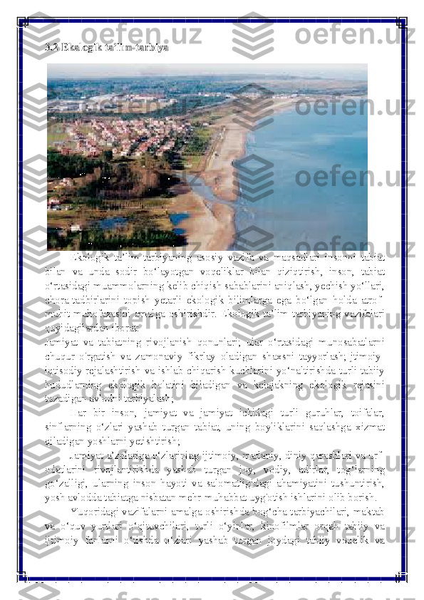  
 
3.2 Ekalogik ta’lim-tarbiya 
Ekologik ta’lim-tarbiyaning asosiy vazifa va maqsadlari insonni tabiat 
bilan va unda sodir bo‘layotgan voqeliklar bilan qiziqtirish, inson, tabiat 
o‘rtasidagi muammolarning kelib chiqish sabablarini aniqlash, yechish yo‘llari, 
chora-tadbirlarini topish yetarli ekologik bilimlarga ega bo‘lgan holda atrof-
muhit muhofazasini amalga oshirishdir. Ekologik ta’lim-tarbiyaning vazifalari 
quyidagilardan iborat:	
 	
Jamiyat va tabiatning rivojlanish qonunlari; ular o‘rtasidagi munosabatlarni 
chuqur o'rgatish va zamonaviy fikrlay oladigan shaxsni tayyorlash;Ijtimoiy-
iqtisodiy rejalashtirish va ishlab chiqarish kuchlarini yo‘naltirishda turli tabiiy 
hududlarning ekologik holatini biladigan va kelajakning ekologik rejasini 
tuzadigan avlodni tarbiyalash; 
Har bir inson, jamiyat va jamiyat ichidagi turli guruhlar, toifalar, 
sinflarning o‘zlari yashab turgan tabiat, uning boyliklarini saqlashga xizmat 
qiladigan yoshlarni yetishtirish; 
Jamiyat a’zolariga o‘zlarining ijtimoiy, madaniy, diniy qarashlari va urf-
odatlarini rivojlantirishda yashab turgan joy, vodiy, adirlar, tog‘larning 
go‘zalligi, ularning inson hayoti va salomatligidagi ahamiyatini tushuntirish, 
yosh avlodda tabiatga nisbatan mehr-muhabbat uyg'otish ishlarini olib borish. 
Yuqoridagi vazifalarni amalga oshirishda bog‘cha tarbiyachilari, maktab 
va o‘quv yurtlari o‘qituvchilari, turli o‘yinlar, kinofilmlar orqah tabiiy va 
ijtimoiy fanlarni o‘tishda o‘zlari yashab turgan joydagi tabiiy voqelik va  