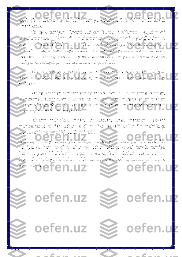  
 
ekologik holatlarga bog‘lab, ta’lim-tarbiya ishlarini olib borishi hamda darslar 
o'tishi kerak. 
Ekologik tarbiyani farzand turilgan kundai boshlamoq  vujudimizni 
uvvatlantirmots, fikrimizii nurlantirmoq axloqimizni guzallantirmoq, 
zеxnimizni ravshanlantirmoq dеmakdir. Ekologik tarbiyani kim va qanday olib 
boradi? — dеgan savol paydo buladi. Birinchi -tarbiya ota-ona zimmasidadir. 
Ikkinchi — borcha, maktab, oliy va urta maxsus bilim yurtlari hamda xozirda 
faoliyat ko'rsatayotgan madrasalarda amalga oshadi. 
Bola tarbiyasida u yashab turgan sharoit, muhit, kishilarning faoliyati 
katta o'rin tutadi va bu sohada oila, maktab sharoiti xam katta e'tiborga 
molikdir 
Ekologik tarbiya ham tarbiyaning asosiy qismi bo'lib, bolaning axlohiga, 
xulqatvoriga kuchli ta'sir qiladi va ota-onalarni ularni murg'akligidan boshlab 
tarbiya qilishga chaqiradi. Ekologik ta'lim-tarbiya va umumiy tarbiya bir-biri 
bilan bog’liq bir butun jarayondir. 
  Tabiatni muhofaza qilish, uni asrash, unga nisbatan  yaxshi 
munosabatda bo'lish uchun sog'lom fikr, yaxshi axloq ilm-ma'rifatga 
qiziquvchi inson bo'lish talab qilinadi. 
Boladagi fikriy taraqqiyot oilagagina emas. maktabga, o'qituvchilar 
faoliyatiga ham bog'liq. Shuning uchun ularga go'zal tarzda tarbiya 
bеrmoq, yaxshi hulqlarrni o'rgatmoq va ko'rkam odatlarni tushuntirmoq 
lozimdir. Tarbiya ila bolami oltin etmoqlik va aksina, tuproq qilmoqlik 
xam mumkin.  