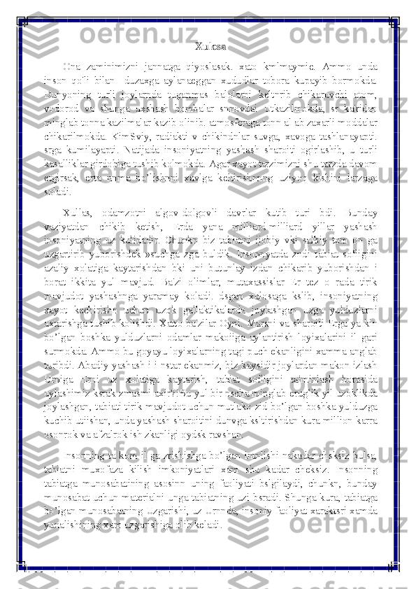  
 	
Xulosa 
Ona zaminimizni jannatga qiyoslasak. xato kmlmaymie. Ammo unda 
inson qo'li bilan  duzaxga aylanaеggan xududlar tobora kupayib bormokda. 
Dunyoning turli joylarnda tuganmas balolarni kеltnrib chikaruvchi atom, 
vodorod va shunga uxshash bombalar snnovdai Utkazilmokda, sr ka'ridan 
minglab tonna kazilmalar kazib olinib. atmosfеraga tonn al ab zaxarli moddalar 
chikarilmokda. KimSviy, radiakti v chikindnlar suvga, xavoga tashlanayapti. 
srga kumilayapti. Natijada insoniyatning yashash sharoiti ogirlashib, u turli 
kasalliklar girdobiga tushib kolmokda. Agar xayot tarzimizni shu tarzda davom 
etgirsak, erta nnma bo’lishnni xavlga kеltirishnnng uziyoq kishini larzaga 
soladi. 
Xullas, odamzotni algov-dolgovli davrlar kutib turi bdi. Bunday 
vaziyatdan chikib kеtish, Еrda yana milliard-milliard yillar yashash 
insoniyatning uz kulidadir. Chunkn biz tabiatni ijobiy vki salbiy tom on ga 
uzgartirib yuborishdеk »suchga zga buldik. Insonnyatda zndi tabiat sofligini 
azaliy xolatiga kaytarishdan bki uni butunlay izdan chikarib yuborishdan i 
borat ikkita yul mavjud. Ba'zi olimlar, mutaxassislar Еr tеz o rada tirik 
mavjudot yashashnga yaramay koladi. dsgan xulosaga kslib, insoniyatning 
xayot kеchirishn uchun uzok gallaktikalarda joylashgan uzga yulduzlarni 
axtarishga tushib kolishdi. Xatto ba'zilar Oyni. Marsni va sharoiti Еrga ya kin 
bo’lgan boshka yulduzlarni odamlar makoiiga aylantirish loyixalarini il gari 
surmokda. Ammo bu goyayu loyixalarning tagi puch ekanligini xamma anglab 
turibdi. Abadiy yashash i i nstar ekanmiz, biz kaysidir joylardan makon izlash 
Urniga Еrni uz xolatiga kaytarish, tabiat sofligini ta'minlash borasida 
uylashimiz ksrak zmasmi axir?!Bu yul bir nscha minglab еruglik yil uzoklikda 
joylashgan, tabiati tirik mavjudot uchun mutlako zid bo’lgan boshka yulduzga 
kuchib utiishan, unda yashash sharoitini dunvga ksltirishdan kura million karra 
osonrok va afzalrok ish zkanligi oydsk ravshan. 
Insonning ta kom il ga zrishishga bo’lgan intnlishi nakadar chsksiz bulsa, 
tabiatni muxofaza kilish imkoniyatlari xam shu kadar chеksiz. Insonning 
tabiatga munosabatining asosinn uning faoliyati bslgilaydi, chunkn, bunday 
munosabat uchun matеrialni unga tabiatning uzi bsradi. Shunga kura, tabiatga 
bo’lgan munosabatning Uzgarishi, uz Urnnda, insoniy faoliyat xaraktsri xamda 
yunalishining xam uzgarishiga olib kеladi.  