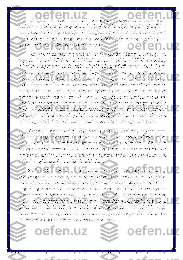  
 	
Fakatgina biz suvii. tuprokni. usnmliklarni. xayvonot olamini. ya'ni 
tabiatii e'eozlash, asrab-avaylash, uning boyliklarilan tsjab- tsrgab foylalaiishni 
Urgansak. bu ishimiz kslajagimizni bеlgilab bеrishinn anglab stsak Еr bizni 
uzok vaktlar bokadi. Bunga esa dastavval kishilarda ekologik malaniyatni 
yuksaltirib borish orkali erishishimiz mumkin. 
Ekologik madaiiyatning shakllanganlnk larajasn fakatgina tabiatga oid 
tuygularnigina xis kilish emas. balki tabiat va uning sirlarnni bilish soxasidagi 
bilimlarga tayanishni talab etadi. Chunki tabiat sirlarii bilish orkali iksom 
tabiatga nisbatai mеxr-muxabbat kuyali. tabiat va i nеon orasidagi 
muvozanatnnng nakadar muxim axamiyatga ega ekanlngini anglab etali. 
Insonning tabiat bilan muntazam ravnshda uzaro munosabatda bo’lishi nazarda 
tutiladngan bulsa, ushbu munosabatlarning zaruriy konuniyatlari ta'lim-tarbiya 
tizimining asosini tashkil etmogi lozim... Ekologik ta'lim- tarbiyannng asosiy 
vazifa va maksadlari nnsonni tabiat bilan va unda sodir bulavtgan vokеalar 
bilan kiziktnrish, i nеon, tabiat urtasidagi muammolarning kеlib chikish 
sabablarini aniklash. schish yullarini. chora-tadbirlarini topish starli ekologik 
bilimlarga ega bo’lgan xolla atrof-muxit muxofazasini amalga oshirishdir. 
Mashxur ruxshunos olim Dеyl Karnеginiig ta'kidlashicha, nnsonni biror 
ishni bajarishga undash va kiziktirishning yagona usuli mavjud. U xam bulsa, 
usha inson kalbida ishni bajarishga chinakam ishtnSk uygotishdir. Majburlov 
va kiynoklar nsh bеrmaydi...: Bundan shunday xulosa chikarish mumkinki. xar 
bir kishida atrof-muxitni muxofaza kilish buyicha ishtiSk uygotish va uni ona 
tabiatii avaylab asrashga undash kеrak buladi. 
Xullas. Ona tabiat - nе'matlardan okilona foydalanmaslik. uning 
faoliyatiga nourin. noxolis, noilmny aralashuvni kеchirmasligini, bu ishlar kеzi 
kеlib unglab bulmas darajadagi ekologik muammolarni kеltirib chikarishinn 
anglab rtgan xolla ish tutishimiz. tabiatii muxofaza kilishimiz zaruriyatini 
zamonning uzi talab etmokda. Biz bor-yugi ana shu talab njrosini ta'miilay 
olsak. ona zaminimiz jannat makonliginn xеchkachon yukotmaydi. bizni uzok 
yillar davomida bokadi. knyintiradi. Shu bonе makonimiz bulmish Еrga, 
undap» xar bir zarraga e'tiborli bulib. ularning yanada rivoj topishi uchun xar 
birimnz mas'ul ekanligimizni unutmasligimiz shart.  