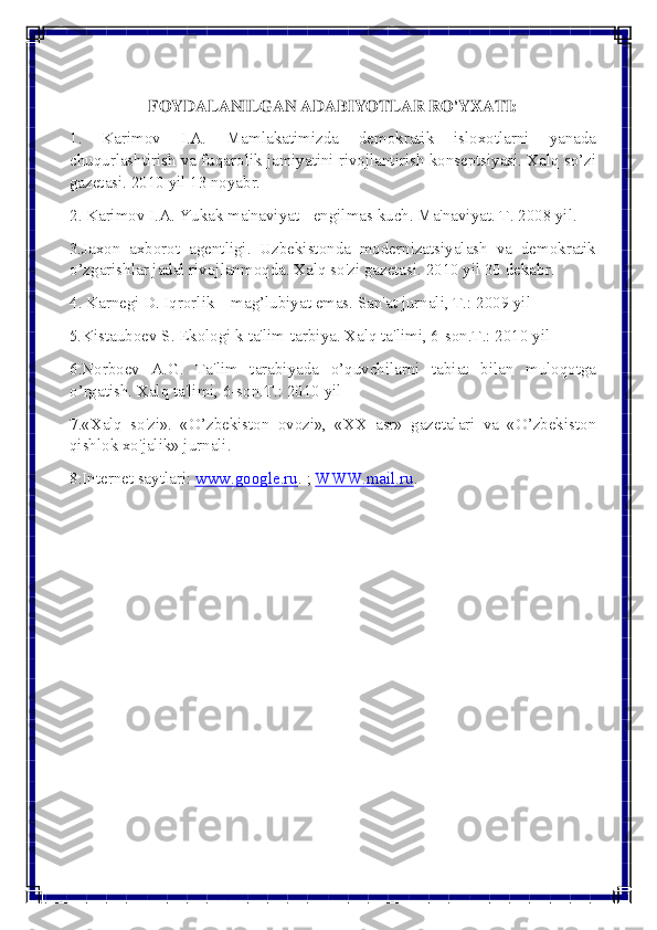 
 
 
FOYDALANILGAN ADABIYOTLAR RO'YXATI: 
1. Karimov I.A. Mamlakatimizda dеmokratik isloxotlarni yanada 
chuqurlashtirish va fuqarolik jamiyatini rivojlantirish konsеptsiyasi. Xalq so’zi 
gazetasi. 2010 yil 13 noyabr. 
2. Karimov I.A. Yukak ma'naviyat - еngilmas kuch. Ma'naviyat. T. 2008 yil. 
3.Jaxon axborot agеntligi. Uzbеkistonda modеrnizatsiyalash va dеmokratik 
o’zgarishlar jadal rivojlanmoqda. Xalq so'zi gazеtasi. 2010 yil 30 dеkabr. 
4. Karnеgi D. Iqrorlik – mag’lubiyat emas. San'at jurnali, T.: 2009 yil 
5.Kistauboеv S. Ekologi k ta'lim-tarbiya. Xalq ta'limi, 6-son.T.: 2010 yil 
6.Norboеv A.G. Ta'lim tarabiyada o’quvchilarni tabiat bilan muloqotga 
o’rgatish. Xalq ta'limi, 6-son.T.: 2010 yil 
7.«Xalq so'zi». «O’zbеkiston ovozi», «XX asr» gazеtalari va «O’zbеkiston 
qishlok xo'jalik» jurnali. 
8.Intеrnеt saytlari: www.google.ru	
. ; WWW.mail.ru	.  
 
  