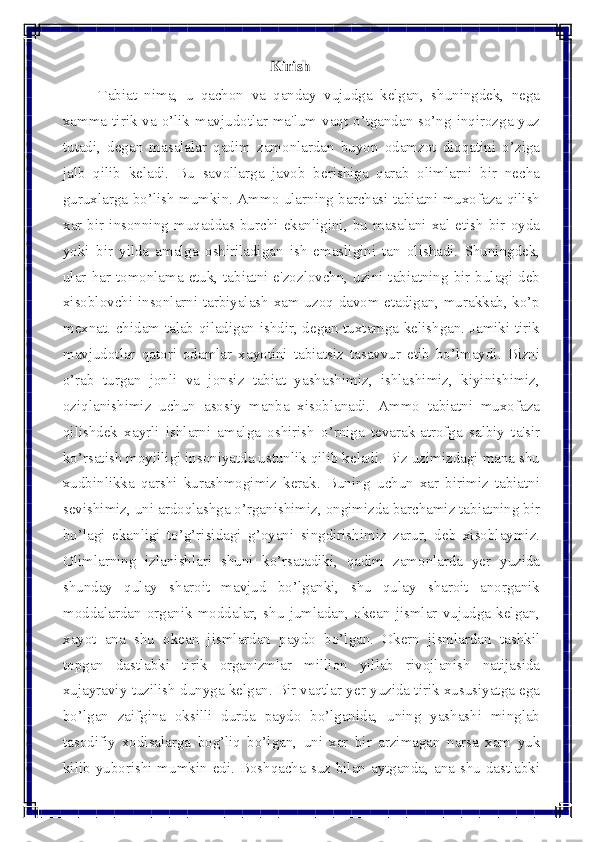  
 	
                                                Kirish  
Tabiat nima, u qachon va qanday vujudga kelgan, shuningdek, nеga 
xamma tirik va o’lik mavjudotlar ma'lum vaqt o’tgandan so’ng inqirozga yuz 
tutadi, degan masalalar qadim zamonlardan buyon odamzot diqqatini o’ziga 
jalb qilib kеladi. Bu savollarga javob bеrishiga qarab olimlarni bir nеcha 
guruxlarga bo’lish mumkin. Ammo ularning barchasi tabiatni muxofaza qilish 
xar bir insonning muqaddas burchi ekanligini, bu masalani xal etish bir oyda 
yoki bir yilda amalga oshiriladigan ish emasligini tan olishadi. Shuningdеk, 
ular har tomonlama еtuk, tabiatni e'zozlovchn, uzini tabiatning bir bulagi dеb 
xisoblovchi insonlarni tarbiyalash xam uzoq davom etadigan, murakkab, ko’p 
mеxnat. chidam talab qiladigan ishdir, dеgan tuxtamga kеlishgan. Jamiki tirik 
mavjudotlar qatori odamlar xayotini tabiatsiz tasavvur etib bo’lmaydi. Bizni 
o’rab turgan jonli va jonsiz tabiat yashashimiz, ishlashimiz, kiyinishimiz, 
oziqlanishimiz uchun asosiy manba xisoblanadi. Ammo tabiatni muxofaza 
qilishdеk xayrli ishlarni amalga oshirish o’rniga tеvarak-atrofga salbiy ta'sir 
ko’rsatish moyilligi insoniyatda ustunlik qilib kеladi. Biz uzimizdagi mana shu 
xudbinlikka qarshi kurashmogimiz kеrak. Buning uchun xar birimiz tabiatni 
sеvishimiz, uni ardoqlashga o’rganishimiz, ongimizda barchamiz tabiatning bir 
bo’lagi ekanligi to’g’risidagi g’oyani singdirishimiz zarur, dеb xisoblaymiz. 
Olimlarning izlanishlari shuni ko’rsatadiki, qadim zamonlarda yer yuzida 
shunday qulay sharoit mavjud bo’lganki, shu qulay sharoit anorganik 
moddalardan organik moddalar, shu jumladan, okеan jismlar vujudga kеlgan, 
xayot ana shu okеan jismlardan paydo bo’lgan. Okеrn jismlardan tashkil 
topgan dastlabki tirik organizmlar million yillab rivojlanish natijasida 
xujayraviy tuzilish dunyga kеlgan. Bir vaqtlar yеr yuzida tirik xususiyatga ega 
bo’lgan zaifgina oksilli durda paydo bo’lganida, uning yashashi minglab 
tasodifiy xodisalarga bog’liq bo’lgan, uni xar bir arzimagan narsa xam yuk 
kilib yuborishi mumkin edi. Boshqacha suz bilan aytganda, ana shu dastlabki  