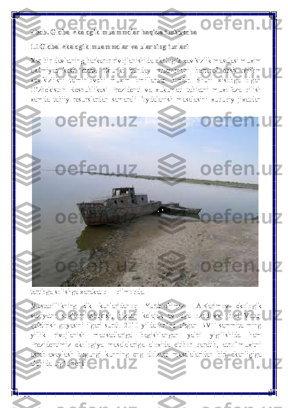  
 
I bob. Global ekalogik muammolar haqida tushuncha 
1.1Global ekalogik muammolar va ularning turlari  
Xar bir davlatning barkaror rivojlanishida ekologik xavfsizlik masalasi muxim 
axdmiyat kasb etadi. Chunki bunday muammoni bartaraf etish millim 
xavfsizlikni ta'minlovchi muxim omillardan biridir. Shuni xisobga olgan 
O’zbеkiston Rеspublikasi Prеzidеnti va xukumati tabiatni muxofaza qilish 
xamda tabiiy rеsurslardan samarali foydalanish masalasini xuquqiy jixatdan 
tartibga solishga xarakat q  qilmoqda. 
Mustaqillikning ilk kunlaridanoq Yurtboshimiz I.A.Karimov ekologik 
vaziyatni sog’lomlashtirish, bizdan kеlajak avlodga ozod va obod Vatan 
qoldirish goyasini ilgari surdi. 2010 yilda bo’lib o’tgan BMT sammita ming 
yillik rivojlanish maqsadlariga bagishlangan yalpi yigilishida ham 
Prеzidеntimiz ekologiya masalalariga aloxida e'tibor qaratib, atrof-muxitni 
asrab-avaylash bugungi kunning eng dolzarb masalalaridan biri ekanligiga 
alohida urg’u bеrdi.  