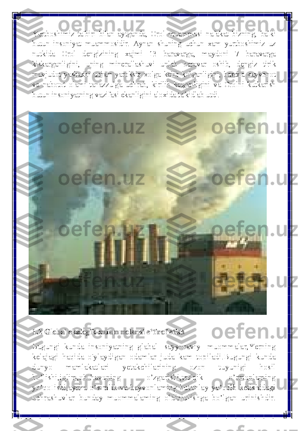  
 
Yurtboshimiz ta'biri bilan aytganda, Orol muammosi nafakat bizning, balki 
butun insoniyat muammosidir. Aynan shuning uchun xam yurtboshimiz uz 
nutkida Orol dеngizining xajmi 13 baravarga, maydoni 7 baravarga 
kiskarganligini, uning minеrallashuvi unlab baravar oshib, dеngiz tirik 
mavjudot yashashi uchun yaroksiz xolga kеlib kolganligini, barcha xayvonot 
va nabotot olami tanazzulga uchrab, kirilib kеtganligini va Orolni kutkarish 
butun insoniyatning vazifasi ekanligini aloxida ta'kidlab utdi.	
  
 	
1.2 Global ekalogik muammolarni e’tirof etish  
Bugungi kunda insoniyatning glabal [sayyoraviy] muommalar,Yerning 
kelajagi haqida o'ylaydigan odamlar juda kam topiladi.Bugungi kunda 
dunyo mamlakatlari yetakchilarining ozon tuyunigi hosil 
bo’lishi,iqlim,ob-havoning o’zgarishi,tro'pik o’rmonlaming 
yo’qoIishi,ayrim o’simlik va hayvonlaming butunlay yo’qolb ketishidagi 
uchrashuvlar bunday muommalaming oldiniolishga bo’lgan urinishdir.  