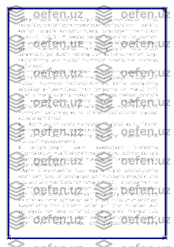  
 
1968-yilningaprel oyidaRImda dunyoning o’nta mamlakatidan olimlar, 
pedogo'klar,iqtisodchilar,insonparvarlar,sanoatchilar,halqoro tashkilot 
vakillari Italiyalik sanoatchi,olim,keng dunyoqarashli inson-do'ktor 
AURELIO PECHCHEY davatiga javobon to'plandilar.Ular odamlarni 
hayotga soluvchi mavzu Insoniyatning hozirgi va kelajagidagi murakkab 
axvolini muxokama etishadi. Insoniyatning tog'diri haqda chuqur 
tashvishda bo'lgan Aurelio Pcchchey ulami va boshqa insonlami dunyo 
rivojlanishining uzoq muddatli muommalari borasida bosh qotirishga 
majbur etadi. 
aholining jadal suratlar bilan o'sshi va iqtisodning pasatyish xollari 
ko'pincha markaziy,hozirgi zamon innsoni o'z halqasiga olib turgan uzoq 
muddatli muommalar hisoblanadi.Ko'pincha kishilar tarqqiyotining 
kelajakdagi yo'li,extimol,xatto inson jamiyatning o'zi mavjud bo'lib 
qolish qolmasligi.dunyning maskur muommalarga niesbatan qanchalik 
tez vasamarali chora tadbirlar belglash bog'likgini etirof 
etadilar.shu8nday bo'lsada,dunyo axlisining faqat malum qismigina bu 
mommalami tushunishga va hal qilishga intladilar.bundan quyudagi 
xulosalar kelib chiqadi. 
1. 	Atrof muxut bir qancha manbalardan ifloslanadi va bu iflslanish 
eksponental o'sish qonuni bo'yichqa sodir bo'ladi. 	
2. 	Biz atrf-muxut  ifloslanishning eng so'ngi chegarasi haqida 
mutloqa bilimga ega emasmiz. 	
3. 	Ekologik jarayon  davom  etaveradijekinj biosferaning 
holatinitklash,uni muvfiqlashtirishborasidagi chora -tadbirlar ekologik 
jarayonlardan orqada qoladi;atrof- muxutdagina ifloslanishi o'zining eng 
so'ngi chegarasiga yetadi. 
4.Ayrim itloslantiruvchilar butun sayyora bo'ylab tarqaladi;ulaming 
zararli tasiri faqat o'zi tarqalayotgan atrof-muhtdagnia emas,balki unda 
juda uzoq-uzoq masofalarda ham namayon bo'ladi. Har qanday inson o'z 
muommalarni biror mo'del yordamida hal etadi.Mo'delbu-murakkab 
tizim haqidagi tartibga solingan takliflaming oddiy to’plami,bu barcha 
xis qilish va o'tmish tajribasidan kelib chiqqan holda umumlashtirilgan 
kuzatishlaming biror to'plamini tanlash yo'li bilan mo'dellash usuli 
ekologiyada ham keng qo'llaniladi.Uning potensial imkniyati juda 
kattadir. Mo'dellashekotizm tabatni taxminiy tushuntirish va oldindan 
aytish imknini beradi.ayniqsa,u atrof muxuttadqiqotining nazariy  