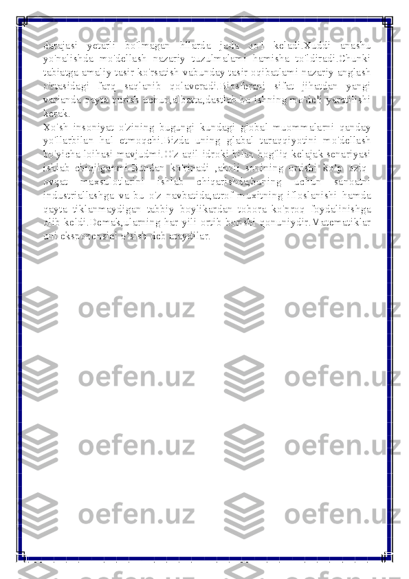  
 
darajasi yetarli bo'lmagan hllarda juda qo'l keladi.Xuddi anashu 
yo'nalishda mo'dellash nazariy tuzulmalami hamisha to'ldiradi.Chunki 
tabiatga amaliy tasir ko'rsatish vabunday tasir oqibatlami nazariy anglash 
o'rtasidagi farq saqlanib qolaveradi.Biosferani sifat jihatdan yangi 
varianda qayta qurish uchun,albatta,dastlab bu ishning mo'deli yaratilishi 
kerak. 
Xo'sh insoniyat o'zining bugungi kundagi global muommalarni qanday 
yo'llarbilan hal etmoqchi.Bizda uning glabal taraqqiyotini mo'dellash 
bo'yicha loihasi mavjudmi.O'z aqil-idroki bilan bog'liq kelajak senariyasi 
ishlab chiqilganmi.Bundan ko'rinadi ,aholi sonining ortishi ko’p oziq-
ovqat maxsulotlarini ishlab chiqarishda,buning uchun sanoatni 
industriallashga va bu o'z navbatida,atrof-muxitning ifloslanishi hamda 
qayta tiklanmaydigan tabbiy boylikardan tobora ko'proq foydalinishga 
olib keldi.Demak,ularning har yili ortib borishi qonuniydir.Matematiklar 
uni eksponensial o’sish deb ataydilar. 
 
 
 
 
 
 
 
 
 
 
 
 
 
  