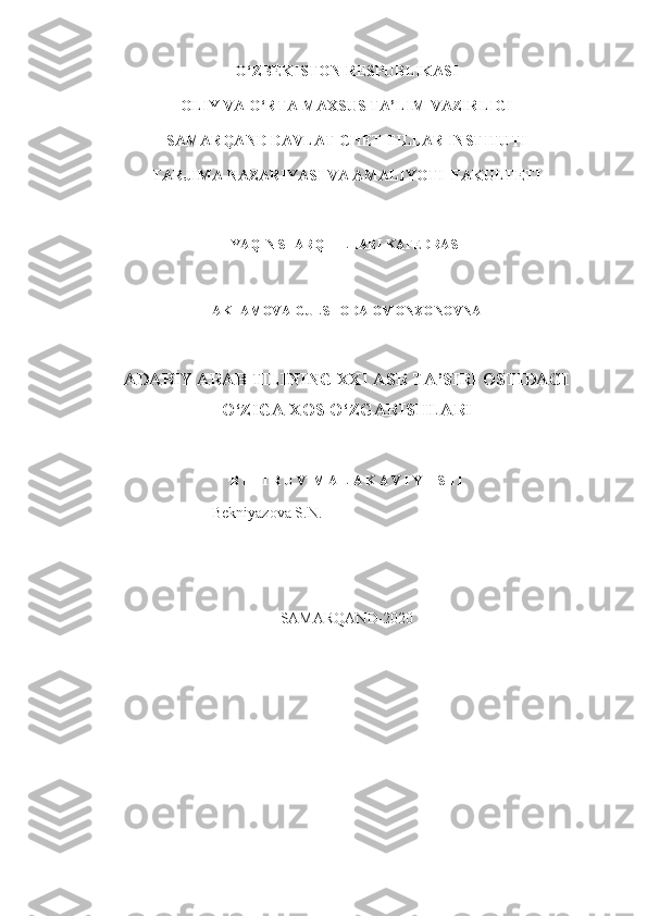 O‘ZBEKISTON RESPUBLIKASI 
OLIY VA O‘RTA MAXSUS TA’LIM VAZIRLIGI
SAMARQAND DAVLAT CHET TILLAR INSTITUTI
TARJIMA NAZARIYASI VA AMALIYOTI  FAKULTETI
YAQIN SHARQ TILLARI KAFEDRASI
AKTAMOVA GULSHODA OMONXONOVNA
ADABIY ARAB TILINING XXI ASR TA’SIRI OSTIDAGI
O‘ZIGA XOS O‘ZGARISHLARI
B I T I R U V  M A L A K A V I Y  I SH I
  Bekniyazova S.N.
SAMARQAND-2020 