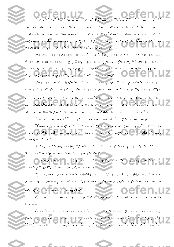 Bugungi kun yosh kadrlari mazkur asarlarni o‘qish, ularni ilmiy tahlil qilish
hamda   tarjima   qilib,   xalqimiz   e’tiboriga   havola   qila   olishlari   muhim
masalalardandir. Bu esa, arab tilini o‘rganish va o‘rgatishni taqozo qiladi. Hozirgi
paytda   arab   davlatlari   dunyoning   siyosiy,   ijtimoiy,   iqtisodiy   sohalarida   alohida
mavqe egallayapti va ta’siri hamda nufuzi ortib boryapti. 
Mazkur arab davlatlari asosan Fors ko‘rfazi, Hind okeani, O‘rta Yer dengizi,
Atlantika   okeani   sohillariga,   Osiyo   qit’asining   janubi-g‘arbiy,   Afrika   qit’asining
shimoliy   mintaqalarida   joylashgan.   Hozirgi   paytda   mustaqil   yigirma   ikki   arab
davlatining umumiy aholisi soni 190 milliondan ortadi.
Kelajakda   arab   davlatlari   bilan   iqtisodiy   va   ijtimoiy   sohalarda   o‘zaro
hamkorlik   qilish,   jumladan,   ular   bilan   o‘zaro   manfaatli   iqtisodiy   hamkorlikni
rivojlantirishni o‘zimizga maqsad qilib qo‘ygan ekanmiz, arab davlatlari bilan ham
turli darajalardagi munosabatlarni rivojlantirib borishimiz lozim. Arab tilini bilish
ushbu maqsadga yetishish uchun ham xizmat qiladigan muhim omildir.[7.56]
Arab tili haqida BMTning sobiq rahbari Butros G‘oliy shunday degan:
“Arab   tili   shunday   tilki,   biz   bu   tilsiz   sharq   madaniyatining   o‘tmishini   va
sharq   xalqlari   urf-odatlarini   hech   qachon   va   hech   qaysi   til   vositasida   o‘rgana
olmaymiz”. [8.9]
Xulosa   qilib   aytganda,   “Arab   tili”   tushunchasi   hozirgi   kunda   bir-biridan
farqli bo‘lgan kamida uchta tilni qamrab oladi: 
1)   Klassik   arab   tili   -   Qur’oni   karim,   hadisi   shariflar,   Islomgacha   bo‘lgan
“johiliya” va ilk Islom davri adabiyoti tili; 
2)   Hozirgi   zamon   arab   adabiy   tili   –   klassik   til   asosida   rivojlangan,
zamonaviy   taraqqiyotni   o‘zida   aks   ettirgan,   hamma   arab   davlatlari   tomonidan
rasmiy til sifatida e’tirof etilgan til; 
3)  Har  bir  mintaqaning  o‘ziga  xos bo‘lgan jonli  so‘zlashuv  tili  –lahjalar  va
shevalar. 
Arab   tilining   qonun-qoidalari   tizimi   –   nahv   ilmini   yaratgan   va   kamolga
yetkazgan olimlar orasida bizning bobokalonimiz Mahmud az-Zamaxshariy (1075-
1144)   munosib   o‘rin   egallaydi.   Uning   “al-Unmuzaj”   va   “al-Mufassal”   asarlari
10 
