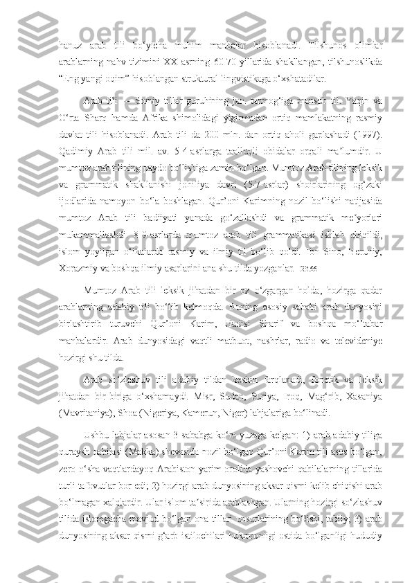 hanuz   arab   tili   bo‘yicha   muhim   manbalar   hisoblanadi.   Tilshunos   olimlar
arablarning   nahv   tizimini   XX   asrning   60-70-yillarida   shakllangan,   tilshunoslikda
“Eng yangi oqim” hisoblangan struktural lingvistikaga o‘xshatadilar.
Arab   tili   —   Somiy   tillar   guruhining   jan.   tarmog‘iga   mansub   til.   Yaqin   va
O‘rta   Sharq   hamda   Afrika   shimolidagi   yigirmadan   ortiq   mamlakatning   rasmiy
davlat   tili   hisoblanadi.   Arab   tili   da   200   mln.   dan   ortiq   aholi   gaplashadi   (1997).
Qadimiy   Arab   tili   mil.   av.   5-4-asrlarga   taalluqli   obidalar   orqali   ma lumdir.   Uʼ
mumtoz arab tilining paydo bo‘lishiga zamin bo‘lgan. Mumtoz Arab tilining leksik
va   grammatik   shakllanishi   johiliya   davri   (5-7-asrlar)   shoirlarining   og‘zaki
ijodlarida   namoyon   bo‘la   boshlagan.   Qur’oni   Karimning   nozil   bo‘lishi   natijasida
mumtoz   Arab   tili   badiiyati   yanada   go‘zallashdi   va   grammatik   me yorlari	
ʼ
mukammallashdi.   8-9-asrlarda   mumtoz   arab   tili   grammatikasi   ishlab   chiqildi,
islom   yoyilgan   o‘lkalarda   rasmiy   va   ilmiy   til   bo‘lib   qoldi.   Ibn   Sino,   Beruniy,
Xorazmiy va boshqa ilmiy asarlarini ana shu tilda yozganlar. [ 23.66 ]
Mumtoz   Arab   tili   leksik   jihatdan   bir   oz   o‘zgargan   holda,   hozirga   qadar
arablarning   adabiy   tili   bo‘lib   kelmoqda.   Buning   asosiy   sababi   arab   dunyosini
birlashtirib   turuvchi   Qur’oni   Karim,   Hadisi   Sharif   va   boshqa   mo‘’tabar
manbalardir.   Arab   dunyosidagi   vaqtli   matbuot,   nashrlar,   radio   va   televideniye
hozirgi shu tilda.
Arab   so‘zlashuv   tili   adabiy   tildan   keskin   farqlanadi,   fonetik   va   leksik
jihatdan   bir-biriga   o‘xshamaydi.   Misr,   Sudan,   Suriya,   Iroq,   Mag‘rib,   Xasaniya
(Mavritaniya), Shoa (Nigeriya, Kamerun, Niger) lahjalariga bo‘linadi.
Ushbu lahjalar asosan  3 sababga ko‘ra yuzaga kelgan:  1) arab adabiy tiliga
quraysh qabilasi (Makka) shevasida nozil bo‘lgan Qur’oni Karim tili asos bo‘lgan,
zero o‘sha vaqtlardayoq Arabiston yarim orolida yashovchi  qabilalarning tillarida
turli tafovutlar bor edi; 2) hozirgi arab dunyosining aksar qismi kelib chiqishi arab
bo‘lmagan xalqlardir. Ular islom ta sirida arablashgan. Ularning hozirgi so‘zlashuv	
ʼ
tilida islomgacha mavjud bo‘lgan ona tillari unsurlarining bo‘lishi, tabiiy; 3) arab
dunyosining aksar qismi g‘arb istilochilari hukmronligi ostida bo‘lganligi hududiy
11 