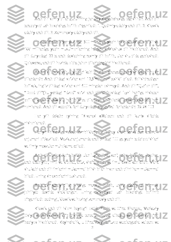 Arab tili somiy tillar guruhining janubiy shaxobchasiga tegishlidir. Arab tili
taraqqiyoti uch bosqichga bo‘lib o‘rganiladi: 1. Qadimiy adabiy arab tili. 2. Klassik
adabiy arab tili. 3. Zamonaviy adabiy arab tili.
Hozirda arab tili yer yuzidagi 500 millionga yaqin insonlar uchun ona tili va
ikki   milliardga   yaqin   musulmonlarning   halqaro   so‘zlashuv   tili   hisoblanadi.   Arab
tili   dunyodagi   22   ta   arab   davlatining   rasmiy   tili   bo‘lib,   ular   shu   tilda   gaplashadi.
Qolaversa, arab tili hozirda oltita jahon tillarining biri hisoblanadi.
Arab tili fors va yahudiy tillari kabi o‘ngdan chapga qarab yoziladigan nodir
tillardandir. Arab tilidagi so‘zlar soni 12,5 millionni tashkil qiladi. Solishtiradigan
bo‘lsak, ingliz tilidagi so‘zlar soni 600 mingdan oshmaydi. Arab tili “Qur’on tili”,
“Dood   tili”(bu   yerdagi   “dzod”   so‘zi   arab   tili   alifbosidagi   " ض "   harfiga   nisbatan
qo‘llanilgan.   Chunki   bu   harf   boshqa   tillardagi   alifbolarda   uchramaydi)   deb   ham
nomlanadi. Arab tili xattotlik fani dunyodagi eng go‘zal fanlardandir.[29.98-102]
Har   yili   dekabr   oyining   18-sanasi   «Xalqaro   arab   tili   kuni»   sifatida
nishonlanadi.
Har   yili   Birlashgan   Arab   Amirliklarining   Dubay   shahrida   xalqaro   arab   tili
anjumani o‘tkaziladi. Mazkur anjumanda arab tilidagi 100 ga yaqin tadqiqot ishlari
va ilmiy mavzular muhokama etiladi.
Arab   tili   fanlari   ko‘p   bo‘lib   ular   lug‘at   ilmi,   sarf,   nahv,   balog‘at,   fasohat,
arab adabiyoti, imlo va kitobat, aruz, she’r, qiroat va ilmul asvot kabilardir. Mana
shu kabi arab tili ilmlarini mukammal bilish bilan inson arab tilini ham mukammal
biladi. Uning sir-asrorlarini tushunadi.
Arab   tili   somiy   tillar   oilasiga   mansub   bo‘lib,   uning   adabiy   til   normasi
johiliyat   davrida   shakllangan.   Uning   taraqqiyoti   uch   bosqichga   bo‘linib
o‘rganiladi: qadimgi, klassik va hozirgi zamonaviy arab tili.
Klassik   arab   tili   islom   bayrog‘i   ostida   Yaqin   va   O‘rta   Sharqqa,   Markaziy
Osiyo   va   Afrikaning   ko‘p   qismiga   tarqaldi.   Bunda   albatta,   sahobalarning   o‘rni
beqiyos   hisoblanadi.   Keyinchalik,   u   O‘rta   Osiyoda   uzoq   vaqtlargacha   xalqaro   va
13 