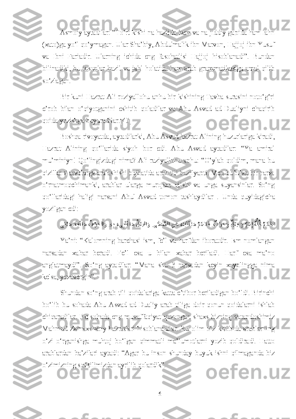 Asmoiy aytadilar: “To‘rt kishi na hazlida ham va na jiddiy gapida ham lahn
(xato)ga yo‘l qo‘ymagan. Ular Sha’biy, Abdulmalik ibn Marvon, Hajjoj ibn Yusuf
va   Ibni   Fariadir.   Ularning   ichida   eng   fasohatlisi   Hajjoj   hisoblanadi”.   Bundan
bilinadiki, bu insonlar  hazil  va jahl  holatida ham  arab grammatikasiga amal  qilib
so‘zlagan.
Bir kuni Hazrat Ali roziyallohu anhu bir kishining Tavba surasini  noto‘g‘ri
e’rob   bilan   o‘qiyotganini   eshitib   qoladilar   va   Abu   Asvad   ad-Dualiyni   chaqirib
qoida yozishga buyuradilar.[40]
Boshqa rivoyatda, aytadilarki, Abu Asvad hazrat Alining huzurlariga kiradi,
Hazrat   Alining   qo‘llarida   siyoh   bor   edi.   Abu   Asvad   aytadilar:   “Ya   amiral
mu’miniyn!  Qo‘lingizdagi  nima? Ali  raziyallohu anhu:  “O‘ylab qoldim, mana bu
qizillarni arablarga aralashishi oqibatida arab tili buzilyapti. Men bu bilan bir narsa
o‘rnatmoqchimanki,   arablar   ularga   murojaat   qilsin   va   unga   suyansinlar.   So‘ng
qo‘llaridagi   haligi   narsani   Abul   Asvad   tomon   tashlaydilar   .   Unda   quyidagicha
yozilgan edi:
ىَنْعَم َدَافأ ا	َم 	iُف	ْرَحلا	َو . ِه	ِب َءى	ِبْنأ ا	َم 	ُلْعِفلا	َو .ى	َّمَسُملا 	ِنَع 	َءاَبْنأ ا	َم iُمْسلا	َف .	ٌف	ْرَحَو 	ٌلْعِف 	َو 	ٌمْسإ 	ُهُّلُك ُمَلاَكلا
Ya’ni:   “Kalomning   barchasi   ism,   fe’l   va   harfdan   iboratdir.   Ism   nomlangan
narsadan   xabar   beradi.   Fe’l   esa   u   bilan   xabar   beriladi.   Harf   esa   ma’no
anglatmaydi”.   So‘ng   aytadilar:   “Mana   shu   3   narsadan   keyin   xayolingga   nima
kelsa, yozavergin”.
Shundan so‘ng arab tili qoidalariga katta e’tibor beriladigan bo‘ldi. Birinchi
bo‘lib   bu   sohada   Abu   Asvad   ad-Dualiy   arab   tiliga   doir   qonun-qoidalarni   ishlab
chiqaradilar. Bu sohada eng muvaffaqiyat qozongan shaxs bizning vatandoshimiz
Mahmud Zamaxshariy hazratlari hisoblanadilar. Bu olim o‘z kitobida arablarning
o‘zi   o‘rganishga   muhtoj   bo‘lgan   qimmatli   ma’lumotlarni   yozib   qoldiradi.   Hatto
arablardan   ba’zilari   aytadi:   “Agar   bu   inson   shunday   buyuk   ishni   qilmaganda   biz
o‘zimizning sof tilimizdan ayrilib qolardik”.
16 