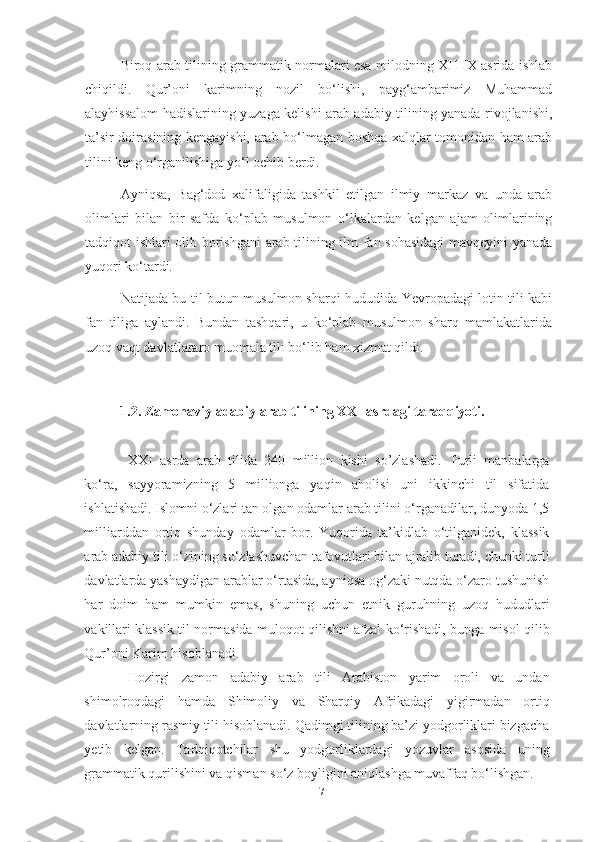 Biroq arab tilining grammatik normalari esa milodning XII-IX asrida ishlab
chiqildi.   Qur’oni   karimning   nozil   bo‘lishi,   payg‘ambarimiz   Muhammad
alayhissalom hadislarining yuzaga kelishi arab adabiy tilining yanada rivojlanishi,
ta’sir doirasining kengayishi, arab bo‘lmagan boshqa xalqlar tomonidan ham arab
tilini keng o‘rganilishiga yo‘l ochib berdi.
Ayniqsa,   Bag‘dod   xalifaligida   tashkil   etilgan   ilmiy   markaz   va   unda   arab
olimlari   bilan   bir   safda   ko‘plab   musulmon   o‘lkalardan   kelgan   ajam   olimlarining
tadqiqot ishlari olib borishgani  arab tilining ilm-fan sohasidagi  mavqeyini yanada
yuqori ko‘tardi.
Natijada bu til butun musulmon sharqi hududida Yevropadagi lotin tili kabi
fan   tiliga   aylandi.   Bundan   tashqari,   u   ko‘plab   musulmon   sharq   mamlakatlarida
uzoq vaqt davlatlararo muomala tili bo‘lib ham xizmat qildi.
1.2. Zamonaviy adabiy arab tilining XXI asrdagi taraqqiyoti.
XXI   asrda   arab   tilida   240   million   kishi   so’zlashadi.   Turli   manbalarga
ko‘ra,   sayyoramizning   5   millionga   yaqin   aholisi   uni   ikkinchi   til   sifatida
ishlatishadi. Islomni o‘zlari tan olgan odamlar arab tilini o‘rganadilar, dunyoda 1,5
milliarddan   ortiq   shunday   odamlar   bor.   Yuqorida   ta’kidlab   o‘tilganidek,   klassik
arab adabiy tili o‘zining so‘zlashuvchan tafovutlari bilan ajralib turadi, chunki turli
davlatlarda yashaydigan arablar o‘rtasida, ayniqsa og‘zaki nutqda o‘zaro tushunish
har   doim   ham   mumkin   emas,   shuning   uchun   etnik   guruhning   uzoq   hududlari
vakillari klassik til normasida muloqot qilishni afzal ko‘rishadi, bunga misol qilib
Qur’oni Karim hisoblanadi.
Hozirgi   zamon   adabiy   arab   tili   Arabiston   yarim   oroli   va   undan
shimolroqdagi   hamda   Shimoliy   va   Sharqiy   Afrikadagi   yigirmadan   ortiq
davlatlarning rasmiy tili hisoblanadi. Qadimgi tilining ba’zi yodgorliklari bizgacha
yetib   kelgan.   Tadqiqotchilar   shu   yodgorliklardagi   yozuvlar   asosida   uning
grammatik qurilishini va qisman so‘z boyligini aniqlashga muvaffaq bo‘lishgan.
17 