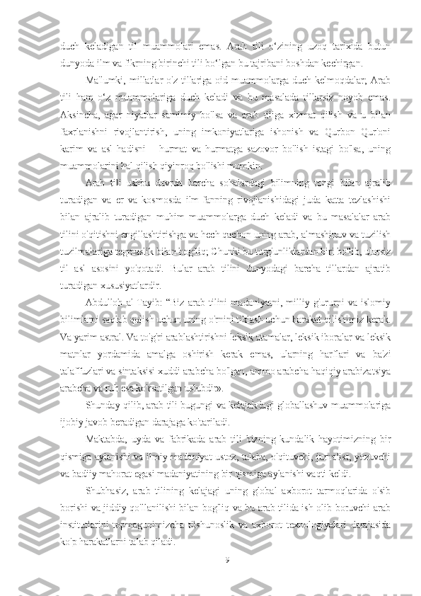 duch   keladigan   til   muammolari   emas.   Arab   tili   o‘zining   uzoq   tarixida   butun
dunyoda ilm va fikrning birinchi tili bo‘lgan bu tajribani boshdan kechirgan.
Ma'lumki,  millatlar   o'z  tillariga  oid  muammolarga  duch   kelmoqdalar;  Arab
tili   ham   o‘z   muammolariga   duch   keladi   va   bu   masalada   tillarsiz   noyob   emas.
Aksincha,   agar   niyatlar   samimiy   bo'lsa   va   arab   tiliga   xizmat   qilish   va   u   bilan
faxrlanishni   rivojlantirish,   uning   imkoniyatlariga   ishonish   va   Qurbon   Qur'oni
karim   va   asl   hadisni       hurmat   va   hurmatga   sazovor   bo'lish   istagi   bo'lsa,   uning
muammolarini hal qilish qiyinroq bo'lishi mumkin.
Arab   tili   ushbu   davrda   barcha   sohalardagi   bilimning   tongi   bilan   ajralib
turadigan   va   er   va   kosmosda   ilm-fanning   rivojlanishidagi   juda   katta   tezlashishi
bilan   ajralib   turadigan   muhim   muammolarga   duch   keladi   va   bu   masalalar   arab
tilini o'qitishni engillashtirishga va hech qachon uning arab, almashinuv va tuzilish
tuzilmalariga tegmaslik bilan bog'liq; Chunki bu turg'unliklardan biri bo'lib, ularsiz
til   asl   asosini   yo'qotadi.   Bular   arab   tilini   dunyodagi   barcha   tillardan   ajratib
turadigan xususiyatlardir.
Abdulloh   al-Tayib:   “Biz   arab   tilini   madaniyatni,   milliy   g'ururni   va   islomiy
bilimlarni saqlab qolish uchun uning o'rnini tiklash uchun harakat qilishimiz kerak.
Va yarim astral. Va to'g'ri arablashtirishni leksik atamalar, leksik iboralar va leksik
matnlar   yordamida   amalga   oshirish   kerak   emas,   ularning   harflari   va   ba'zi
talaffuzlari va sintaksisi xuddi arabcha bo'lgan, ammo arabcha haqiqiy arabizatsiya
arabcha va ruh esa ko'rsatilgan uslubdir».
Shunday qilib, arab tili bugungi va kelajakdagi globallashuv muammolariga
ijobiy javob beradigan darajaga ko'tariladi.
Maktabda,   uyda   va   fabrikada   arab   tili   bizning   kundalik   hayotimizning   bir
qismiga aylanishi va ilmiy madaniyat ustoz, talaba, o'qituvchi, jurnalist, yozuvchi
va badiiy mahorat egasi madaniyatining bir qismiga aylanishi vaqti keldi.
Shubhasiz,   arab   tilining   kelajagi   uning   global   axborot   tarmoqlarida   o'sib
borishi va jiddiy qo'llanilishi bilan bog'liq va bu arab tilida ish olib boruvchi arab
institutlarini   topmagunimizcha   tilshunoslik   va   axborot   texnologiyalari   darajasida
ko'p harakatlarni talab qiladi.
19 