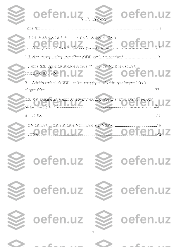 MUNDARIJA
 KIRISH …………………………………………………………...........………….3
I BOB. ARAB ADABIY TILI: KECHA VA BUGUN 
1.1 . Adabiy arab tili va uning taraqqiyot bosqichlari…….………………....……..7
1.2. Zamonaviy adabiy arab tilining XXI asrdagi taraqqiyoti………..……….….17
II. BOB XXI ASRDA ARAB ADABIY TILIDA YUZ BERGAN 
O‘ZGARISHLAR 
2.1. Adabiy arab tilida XXI asr fan taraqqiyoti ta’sirida  yuz bergan leksik 
o‘zgarishlar………................................................................................................22
2.2. XXI asrda adabiy arab tili semantikasidagi o‘zgarishlar va arab tiliga kirib 
kelgan xorijiy so’zlar....................................................................……………….32
XULOSA…………………………………………………………………………42
FOYDALANILGAN ADABIYOTLAR RO‘YXATI.........................................45
ILOVA....................................................................................................................48
2 