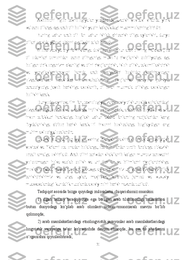 Axborotni   ilg'or   texnologiyalar   yordamida   uzatish   vositasi   sifatida   yirik
xalqaro tillarga ega arab tili bo'lishi yaqin kelajakdagi muammolarning biridir.
Buning   uchun   arab   tili   fan   uchun   ishlab   chiqarish   tiliga   aylanishi,   dunyo
tillari orasida yuqori o'rinni egallashi talab etiladi.
Globalizatsiya qiyinchiliklariga dosh berish uchun arab tilining malakasi, bu
til   odamlari   tomonidan   qaror   qilinganiga   muvofiq   rivojlanish   qobiliyatiga   ega
bo'lgan tirik organizm ekanligi va tilni rivojlantirish, isloh qilish, takomillashtirish
va   yangilash   jarayoni   hamda   arab   jamiyatlari   boshidan   kechirayotgan
o'zgaruvchilar   o'rtasidagi   munosabatlarning   rivojlanish   jarayoni   jamiyat
taraqqiyotiga   javob   berishiga   asoslanib,   til   bilan   muomala   qilishga   asoslangan
bo'lishi kerak.
Dunyoda, ayniqsa ilm-fan, texnologiya, zamonaviy tilshunoslik sohalaridagi
o'zgarishlarga, iqtibos va uzatishga intilish, shuningdek, arab tilini boyitish va uni
inson   tafakkuri   harakatiga   bog'lash   uchun   ushbu   fanlarning   natijalaridan   keng
foydalanishga   e'tibor   berish   kerak.Til   insonni   boshqalarga   bog'laydigan   eng
muhim axloqiy aloqalardir;
Chunki   bu   odamlar   va   shaxsning   fikrlash   mashinasi   o'rtasida   tushunish
vositasi va fikrlarni ota-onadan bolalarga, ota-bobolardan tortib farqlarga o'tkazish
orqali amalga oshiriladi. Arab tilini tarixdan shakllanib kelgan mumtoz tarovatini
yo`qotmagan   holsa   saqlab   qolish   va   uni   ilm-fan   va   bilimlarni   rivojlantirishga
moslashtirishda moslashuvchan yozuvga aylantirish. Biz uni ta'lim tizimimiz bilan
tanishtirishimiz   va   unga   uylar,   masjidlar,   ko'chalar,   jamoat   va   xususiy
muassasalardagi kundalik nutqlarda asosiy rolni berish nazarda tutiladi.
Tadqiqot asosida bizga quyidagi xulosalarni chiqarishimiz mumkin:
1)   ilgari   tarixiy   taraqqiyotga   ega   bo‘lgan   arab   tilshunosligi   muammosi
butun   dunyodagi   ko‘plab   arab   olimlari   uchun   munozarali   mavzu   bo‘lib
qolmoqda;
2) arab mamlakatlaridagi etnolingvistik jarayonlar arab mamlakatlaridagi
lingvistik   vaziyatga   ta’sir   ko‘rsatishda   davom   etmoqda,   bu   esa   til   jihatlarini
o‘rganishni qiyinlashtiradi;
20 