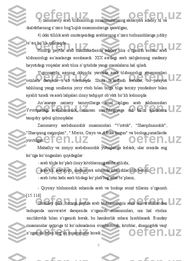 3) zamonaviy arab tilshunosligi muammolarining aksariyati adabiy til va
dialektlarning o‘zaro bog‘liqlik muammolariga qaratilgan;
4) ikki tillilik arab mintaqasidagi arablarning o‘zaro tushunishlariga jiddiy
to‘siq bo‘lib qolmoqda.
Hozirgi   paytda   arab   mamlakatlarida   adabiy   tilni   o‘rganish   asosan   arab
tilshunosligi   an’analariga   asoslanadi.   XIX   asrdagi   arab   xalqlarining   madaniy
hayotidagi voqealar arab tilini o‘qitishda yangi masalalarni hal qiladi.
Yigirmanchi   asrning   ikkinchi   yarmida   arab   tilshunosligi   muammolari
sezilarli   darajada   o‘sib   bormoqda.   Shuni   ta’kidlash   kerakki,   bu   jarayon
tahlilning   yangi   usullarini   joriy   etish   bilan   birga   tilga   tarixiy   yondashuv   bilan
ajralib turadi va arab lahjalari ilmiy tadqiqot ob’ekti bo‘lib kelmoqda.
An’anaviy   nazariy   tamoyillarga   amal   qilgan   arab   tilshunoslari
Yevropadagi   arabshunoslik,   xususan   morfologiyaga   oid   ba’zi   qoidalarni
tanqidiy qabul qilmoqdalar.
Zamonaviy   arabshunoslik   muammolari   "Vostok",   "Sharqshunoslik",
"Sharqning mayoqlari", " Meros, Osiyo va Afrika bugun" va boshqa jurnallarda
yoritilgan .
Mahalliy   va   xorijiy   arabshunoslik   yutuqlariga   kelsak,   ular   orasida   eng
ko‘zga ko‘ringanlari quyidagilar:
- arab tilida ko‘plab ilmiy kitoblarning nashr etilishi;
- arab tili, adabiyoti, madaniyati sohasida izlanishlar olib borish;
- arab-lotin kabi arab tilidagi ko‘plab lug‘atlar to‘plami; 162
-   Qiyosiy   tilshunoslik   sohasida   arab   va   boshqa   semit   tillarini   o‘rganish.   .
[15.116]
Shunday qilib, hozirgi  paytda arab tilshunosligini  arab universitetlaridan
tashqarida   universitet   darajasida   o‘rganish   muammolari,   uni   hal   etishni
sinchkovlik   bilan   o‘rganish   kerak,   bu   hamkorlik   sohasi   hisoblanadi.   Bunday
muammolar qatoriga til ko‘nikmalarini rivojlantirish, kitoblar, shuningdek vaqt
o‘zgarishi bilan bog‘liq muammolar kiradi. 
21 