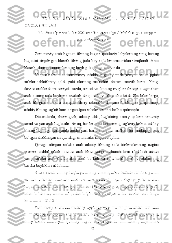 II.   BOB.   XXI   ASRDA   ARAB   ADABIY   TILIDA   YUZ   BERGAN
O‘ZGARISHLAR
2.1 .   Adabiy arab tilida XXI asr fan taraqqiyoti ta’sirida  yuz bergan
leksik o‘zgarishlar
Zamonaviy  arab ligatura  tilining  lug‘ati   qabilaviy lahjalarning rang-barang
lug‘atini   singdirgan   klassik   tilning   juda   boy   so‘z   birikmalaridan   rivojlandi.   Arab
klassik tilining sinonimlarining boyligi diqqatga sazovordir.
Vaqt   o‘tishi   bilan   zamonaviy   adabiy   tilga   aylanish   jarayonida   ko‘pgina
so‘zlar   ishlatilmay   qoldi   yoki   ularning   ma’nolari   doirasi   torayib   bordi.   Yangi
davrda arablarda madaniyat, savdo, sanoat va fanning rivojlanishidagi o‘zgarishlar
arab tilining so‘z boyligini sezilarli darajada boyitishga olib keldi. Shu bilan birga,
arab   tili   grammatikasi   bir   qator   ilmiy   izlanishlarda   qamrab   olinganiga   qaramay,
adabiy tilning lug‘ati kam o‘rganilgan sohalardan biri bo‘lib qolmoqda.
Dialektlarda,   shuningdek,   adabiy   tilda,   lug‘atning   asosiy   qatlami   umumiy
semit va pan-arab lug‘atidir. Biroq, har bir arab lahjasining lug‘aviy tarkibi adabiy
tilning   lug‘atiga   qaraganda   ancha   past   har   bir   lahjada   ma’lum   bir   mintaqaga   xos
bo‘lgan cheklangan miqdordagi sinonimlar saqlanib qoladi.
Qarzga   olingan   so‘zlar   arab   adabiy   tilining   so‘z   birikmalarining   ozgina
qismini   tashkil   qiladi;   odatda   arab   tilida   yangi   tushunchalarni   ifodalash   uchun
yangi   so‘zlar   arab   ildizlaridan   hosil   bo‘ladi   va   so‘z   hosil   qilish   vositalarining
barcha boyliklari ishlatiladi.
Klassik arab tilining lug‘atiga oromiy tilining ta’siri kattadir. U fors, yunon
va   lotin   tillaridan   qarzlarni   topshirishda   vositachi   bo‘lgan.   Keyingi   yillarda   arab
lug‘ati turk va bir qator evropa tillaridan (frantsuz, ingliz, italyan) qarz olish yo‘li
bilan   to‘ldirildi,   ammo   to‘g‘ridan-to‘g‘ri   ta’sir   natijasida   bu   qarzlar   arab   tiliga
kirib bordi. [21.12-13]
Zamonaviy   sharoitda   madaniy   uyg‘onishning   muhim   jihatlaridan   biri   arab
tilini   barcha   sohalarda,   shu   jumladan,   kengroq   joriy   etish   siyosat,   iqtisodiyot,
ilmiy-texnik   taraqqiyot,   ijtimoiy   hayot.   Bu   jarayonda   olimlarning   tarjimonlik
22 