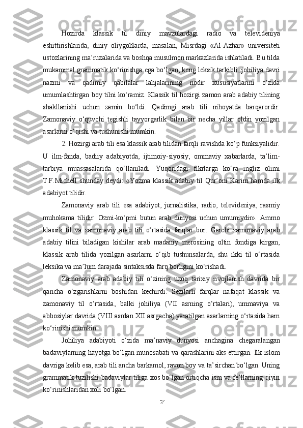 Hozirda   klassik   til   diniy   mavzulardagi   radio   va   televideniya
eshittirishlarida,   diniy   oliygohlarda,   masalan,   Misrdagi   «Al-Azhar»   universiteti
ustozlarining ma’ruzalarida va boshqa musulmon markazlarida ishlatiladi. Bu tilda
mukammal grammatik ko‘rinishga ega bo‘lgan, keng leksik tarkibli, johiliya davri
nazmi   va   qadimiy   qabilalar   lahjalarining   nodir   xususiyatlarini   o‘zida
umumlashtirgan boy tilni ko‘ramiz. Klassik til hozirgi zamon arab adabiy tilining
shakllanishi   uchun   zamin   bo‘ldi.   Qadimgi   arab   tili   nihoyatda   barqarordir.
Zamonaviy   o‘quvchi   tegishli   tayyorgarlik   bilan   bir   necha   yillar   oldin   yozilgan
asarlarni o‘qishi va tushunishi mumkin. 
2. Hozirgi arab tili esa klassik arab tilidan farqli ravishda ko‘p funksiyalidir.
U   ilm-fanda,   badiiy   adabiyotda,   ijtimoiy-siyosiy,   ommaviy   xabarlarda,   ta’lim-
tarbiya   muassasalarida   qo‘llaniladi.   Yuqoridagi   fikrlarga   ko‘ra   ingliz   olimi
T.F.Michell  shunday  deydi:   «Yozma  klassik  adabiy  til  Qur’oni   Karim  hamda  ilk
adabiyot tilidir.
Zamonaviy   arab   tili   esa   adabiyot,   jurnalistika,   radio,   televideniya,   rasmiy
muhokama   tilidir.   Ozmi-ko‘pmi   butun   arab   dunyosi   uchun   umumiydir».   Ammo
klassik   til   va   zamonaviy   arab   tili   o‘rtasida   farqlar   bor.   Garchi   zamonaviy   arab
adabiy   tilini   biladigan   kishilar   arab   madaniy   merosining   oltin   fondiga   kirgan,
klassik   arab   tilida   yozilgan   asarlarni   o‘qib   tushunsalarda,   shu   ikki   til   o‘rtasida
leksika va ma’lum darajada sintaksisda farq borligini ko‘rishadi. 
Zamonaviy   arab   adabiy   tili   o‘zining   uzoq   tarixiy   rivojlanish   davrida   bir
qancha   o‘zgarishlarni   boshidan   kechirdi.   Sezilarli   farqlar   nafaqat   klassik   va
zamonaviy   til   o‘rtasida,   balki   johiliya   (VII   asrning   o‘rtalari),   ummaviya   va
abbosiylar davrida (VIII asrdan XII asrgacha) yaratilgan asarlarning o‘rtasida ham
ko‘rinishi mumkin.
Johiliya   adabiyoti   o‘zida   ma’naviy   dunyosi   anchagina   chegaralangan
badaviylarning hayotga bo‘lgan munosabati va qarashlarini aks ettirgan. Ilk islom
davriga kelib esa, arab tili ancha barkamol, ravon boy va ta’sirchan bo‘lgan. Uning
grammatik tuzilishi badaviylar tiliga xos bo‘lgan ortiqcha ism va fe’llarning qiyin
ko‘rinishlaridan xoli bo‘lgan.
24 