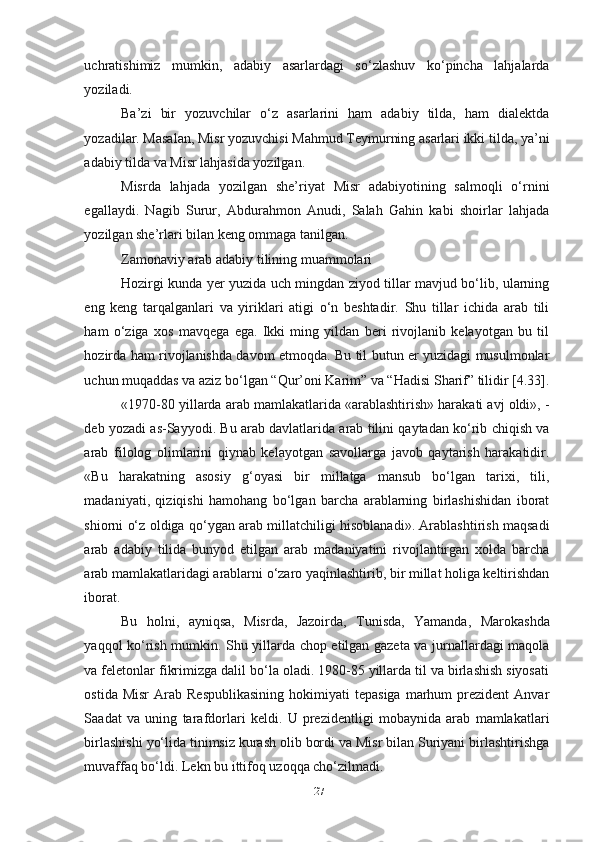 uchratishimiz   mumkin,   adabiy   asarlardagi   so‘zlashuv   ko‘pincha   lahjalarda
yoziladi. 
Ba’zi   bir   yozuvchilar   o‘z   asarlarini   ham   adabiy   tilda,   ham   dialektda
yozadilar. Masalan, Misr yozuvchisi Mahmud Teymurning asarlari ikki tilda, ya’ni
adabiy tilda va Misr lahjasida yozilgan.
Misrda   lahjada   yozilgan   she’riyat   Misr   adabiyotining   salmoqli   o‘rnini
egallaydi.   Nagib   Surur,   Abdurahmon   Anudi,   Salah   Gahin   kabi   shoirlar   lahjada
yozilgan she’rlari bilan keng ommaga tanilgan.
Zamonaviy arab adabiy tilining muammolari
Hozirgi kunda yer yuzida uch mingdan ziyod tillar mavjud bo‘lib, ularning
eng   keng   tarqalganlari   va   yiriklari   atigi   o‘n   beshtadir.   Shu   tillar   ichida   arab   tili
ham   o‘ziga   xos   mavqega   ega.   Ikki   ming   yildan   beri   rivojlanib   kelayotgan   bu   til
hozirda ham rivojlanishda davom etmoqda. Bu til butun er yuzidagi musulmonlar
uchun muqaddas va aziz bo‘lgan “Qur’oni Karim” va “Hadisi Sharif” tilidir [4.33].
«1970-80 yillarda arab mamlakatlarida «arablashtirish» harakati avj oldi», -
deb yozadi as-Sayyodi. Bu arab davlatlarida arab tilini qaytadan ko‘rib chiqish va
arab   filolog   olimlarini   qiynab   kelayotgan   savollarga   javob   qaytarish   harakatidir.
«Bu   harakatning   asosiy   g‘oyasi   bir   millatga   mansub   bo‘lgan   tarixi,   tili,
madaniyati,   qiziqishi   hamohang   bo‘lgan   barcha   arablarning   birlashishidan   iborat
shiorni o‘z oldiga qo‘ygan arab millatchiligi hisoblanadi». Arablashtirish maqsadi
arab   adabiy   tilida   bunyod   etilgan   arab   madaniyatini   rivojlantirgan   xolda   barcha
arab mamlakatlaridagi arablarni o‘zaro yaqinlashtirib, bir millat holiga keltirishdan
iborat.
Bu   holni,   ayniqsa,   Misrda,   Jazoirda,   Tunisda,   Yamanda,   Marokashda
yaqqol ko‘rish mumkin. Shu yillarda chop etilgan gazeta va jurnallardagi maqola
va feletonlar fikrimizga dalil bo‘la oladi. 1980-85 yillarda til va birlashish siyosati
ostida  Misr   Arab   Respublikasining  hokimiyati   tepasiga   marhum  prezident  Anvar
Saadat   va   uning   tarafdorlari   keldi.   U   prezidentligi   mobaynida   arab   mamlakatlari
birlashishi yo‘lida tinimsiz kurash olib bordi va Misr bilan Suriyani birlashtirishga
muvaffaq bo‘ldi. Lekn bu ittifoq uzoqqa cho‘zilmadi.
27 