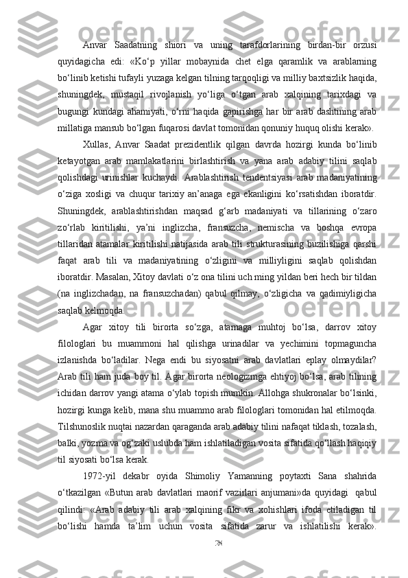 Anvar   Saadatning   shiori   va   uning   tarafdorlarining   birdan-bir   orzusi
quyidagicha   edi:   «Ko‘p   yillar   mobaynida   chet   elga   qaramlik   va   arablarning
bo‘linib ketishi tufayli yuzaga kelgan tilning tarqoqligi va milliy baxtsizlik haqida,
shuningdek,   mustaqil   rivojlanish   yo‘liga   o‘tgan   arab   xalqining   tarixdagi   va
bugungi   kundagi   ahamiyati,   o‘rni   haqida   gapirishga   har   bir   arab   dashtining   arab
millatiga mansub bo‘lgan fuqarosi davlat tomonidan qonuniy huquq olishi kerak».
Xullas,   Anvar   Saadat   prezidentlik   qilgan   davrda   hozirgi   kunda   bo‘linib
ketayotgan   arab   mamlakatlarini   birlashtirish   va   yana   arab   adabiy   tilini   saqlab
qolishdagi   urinishlar   kuchaydi.   Arablashtirish   tendentsiyasi   arab   madaniyatining
o‘ziga   xosligi   va   chuqur   tarixiy   an’anaga   ega   ekanligini   ko‘rsatishdan   iboratdir.
Shuningdek,   arablashtirishdan   maqsad   g‘arb   madaniyati   va   tillarining   o‘zaro
zo‘rlab   kiritilishi,   ya’ni   inglizcha,   fransuzcha,   nemischa   va   boshqa   evropa
tillaridan   atamalar   kiritilishi   natijasida   arab   tili   strukturasining   buzilishiga   qarshi
faqat   arab   tili   va   madaniyatining   o‘zligini   va   milliyligini   saqlab   qolishdan
iboratdir. Masalan, Xitoy davlati o‘z ona tilini uch ming yildan beri hech bir tildan
(na   inglizchadan,   na   fransuzchadan)   qabul   qilmay,   o‘zligicha   va   qadimiyligicha
saqlab kelmoqda.
Agar   xitoy   tili   birorta   so‘zga,   atamaga   muhtoj   bo‘lsa,   darrov   xitoy
filologlari   bu   muammoni   hal   qilishga   urinadilar   va   yechimini   topmaguncha
izlanishda   bo‘ladilar.   Nega   endi   bu   siyosatni   arab   davlatlari   eplay   olmaydilar?
Arab  tili  ham  juda boy til. Agar  birorta neologizmga ehtiyoj  bo‘lsa,  arab tilining
ichidan darrov yangi atama o‘ylab topish mumkin. Allohga shukronalar bo‘lsinki,
hozirgi kunga kelib, mana shu muammo arab filologlari tomonidan hal etilmoqda.
Tilshunoslik nuqtai nazardan qaraganda arab adabiy tilini nafaqat tiklash, tozalash,
balki, yozma va og‘zaki uslubda ham ishlatiladigan vosita sifatida qo‘llash haqiqiy
til siyosati bo‘lsa kerak. 
1972-yil   dekabr   oyida   Shimoliy   Yamanning   poytaxti   Sana   shahrida
o‘tkazilgan   «Butun   arab   davlatlari   maorif   vazirlari   anjumani»da   quyidagi     qabul
qilindi:   «Arab   adabiy   tili   arab   xalqining   fikr   va   xohishlari   ifoda   etiladigan   til
bo‘lishi   hamda   ta’lim   uchun   vosita   sifatida   zarur   va   ishlatilishi   kerak».
28 