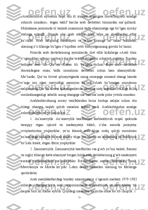 «Arablashtirish   siyosatini   faqat   shu   til   siyosati   orqaligina   muvaffaqiyatli   amalga
oshirish   mumkin»,   degan   taklif   barcha   arab   davlatlari   tomonidan   ma’qullandi.
Muhokama jarayonida til tanlash muammosi katta ahamiyatga ega bo‘lgan siyosiy
statusga   aylandi.   Shunda   ular   arab   adabiy   tilini   lahja   va   shevalardan   afzal
ko‘rdilar.   Arab   xalqining   madaniyati   va   ta’lim   tizimiga   bir   nazar   tashlasak,
ularning o‘z tillariga bo‘lgan e’tiqodlari ortib borayotganining guvohi bo‘lamiz. 
Hozirda   arab   davlatlarining   ayrimlarida   chet   ellik   kishilarga   «Arab   tilini
o‘rganishlari uchun» majburiy kurslar tashkil etilganini uchratish mumkin. Bundan
tashqari   arab   tili   Qur’oni   Karim   tili   bo‘lgani   uchun   faqat   arab   davlatlari
doirasidagina   emas,   balki   musulmon   davlatlari   uchun   ham   ahamiyatlidir.
Ma’lumki,  Qur’on  tilovat   qilinayotganda   uning  musiqaga   monand  ohangi   hamda
o‘ziga   xos   jilosi   mavjudligi   namoyon   bo‘ladi.   Arab   bo‘lmagan   musulmon
xalqlarining Qur’on tilovat qilayotganlarida ularning nutq organlari bu tilga to‘liq
moslashmaganligi sababli uning ohangiga ma’lum ma’noda putur yetishi mumkin.
Arablashtirishning   asosiy   vazifalaridan   birini   boshqa   xalqlar   uchun   shu
tildagi   ohangni   saqlab   qolish   masalasi   tashkil   etadi.   Arablashtirishni   amalga
oshirishda ikki xil yo‘nalish bor. 
1.   An’anaviylik.   An’anaviylik   tarafdorlari   arablashtirish   orqali   qadimda
taraqqiy   etgan   iqtisod   va   madaniyatni   tiklab,   o‘sha   asosida   jamiyatni
rivojlantirishni   yoqlaydilar,   ya’ni   klassik   arab   tiliga   sodiq   qolish   musulmon
an’analariga sodiqlik va arab adabiy tiliga xos barcha an’analarning yo‘lboshchisi
bo‘lishi kerak, degan fikrni yoqlaydilar.
2. Zamonaviylik. Zamonaviylik tarafdorlari esa g‘arb yo‘lini tanlab, fransuz
va ingliz tillariga katta ahamiyat bergan holda arab davlatlarining g‘arb madaniyati
asosida   rivojlaninishini   ma’qullaydilar.   Bu   fikrdagilar,   asosan,   Marokash,   Tunis,
Mavritaniya   va   Misrda   ko‘pdir.   Lekin   davlat   rahbarlari   ularning   bu   fikrlariga
qarshidirlar.
Arab mamlakatlaridagi bunday muammolarni o‘rganish markazi 1979-1983
yillarda   o‘tkazgan   ko‘p   sonli   simpoziumlarda   arablashtirish   va   arab   adabiy   tili
haqida turli xil fikrlar aytildi. Quyidagi masalalar bo‘yicha ishlar ko‘rib chiqildi: 1.
29 